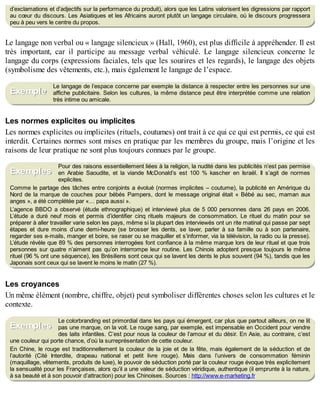 B
y
4
$
$
!
|

/
|
d’exclamations et d’adjectifs sur la performance du produit), alors que les Latins valorisent les digressions par rapport
au cœur du discours. Les Asiatiques et les Africains auront plutôt un langage circulaire, où le discours progressera
peu à peu vers le centre du propos.
Le langage non verbal ou « langage silencieux » (Hall, 1960), est plus difficile à appréhender. Il est
très important, car il participe au message verbal véhiculé. Le langage silencieux concerne le
langage du corps (expressions faciales, tels que les sourires et les regards), le langage des objets
(symbolisme des vêtements, etc.), mais également le langage de l’espace.
Le langage de l’espace concerne par exemple la distance à respecter entre les personnes sur une
affiche publicitaire. Selon les cultures, la même distance peut être interprétée comme une relation
très intime ou amicale.
Les normes explicites ou implicites
Les normes explicites ou implicites (rituels, coutumes) ont trait à ce qui ce qui est permis, ce qui est
interdit. Certaines normes sont mises en pratique par les membres du groupe, mais l’origine et les
raisons de leur pratique ne sont plus toujours connues par le groupe.
Pour des raisons essentiellement liées à la religion, la nudité dans les publicités n’est pas permise
en Arabie Saoudite, et la viande McDonald’s est 100 % kascher en Israël. Il s’agit de normes
explicites.
Comme le partage des tâches entre conjoints a évolué (normes implicites – coutume), la publicité en Amérique du
Nord de la marque de couches pour bébés Pampers, dont le message original était « Bébé au sec, maman aux
anges », a été complétée par «… papa aussi ».
L’agence BBDO a observé (étude ethnographique) et interviewé plus de 5 000 personnes dans 26 pays en 2006.
L’étude a duré neuf mois et permis d’identifier cinq rituels majeurs de consommation. Le rituel du matin pour se
préparer à aller travailler varie selon les pays, même si la plupart des interviewés ont un rite matinal qui passe par sept
étapes et dure moins d’une demi-heure (se brosser les dents, se laver, parler à sa famille ou à son partenaire,
regarder ses e-mails, manger et boire, se raser ou se maquiller et s’informer, via la télévision, la radio ou la presse).
L’étude révèle que 89 % des personnes interrogées font confiance à la même marque lors de leur rituel et que trois
personnes sur quatre n’aiment pas qu’on interrompe leur routine. Les Chinois adoptent presque toujours le même
rituel (96 % ont une séquence), les Brésiliens sont ceux qui se lavent les dents le plus souvent (94 %), tandis que les
Japonais sont ceux qui se lavent le moins le matin (27 %).
Les croyances
Un même élément (nombre, chiffre, objet) peut symboliser différentes choses selon les cultures et le
contexte.
Le colorbranding est primordial dans les pays qui émergent, car plus que partout ailleurs, on ne lit
pas une marque, on la voit. Le rouge sang, par exemple, est impensable en Occident pour vendre
des laits infantiles. C’est pour nous la couleur de l’amour et du désir. En Asie, au contraire, c’est
une couleur qui porte chance, d’où la surreprésentation de cette couleur.
En Chine, le rouge est traditionnellement la couleur de la joie et de la fête, mais également de la séduction et de
l’autorité (Cité Interdite, drapeau national et petit livre rouge). Mais dans l’univers de consommation féminin
(maquillage, vêtements, produits de luxe), le pouvoir de séduction porté par la couleur rouge évoque très explicitement
la sensualité pour les Françaises, alors qu’il a une valeur de séduction véridique, authentique (il emprunte à la nature,
à sa beauté et à son pouvoir d’attraction) pour les Chinoises. Sources : http://www.e-marketing.fr
Exemple
Exemples
Exemples
 
