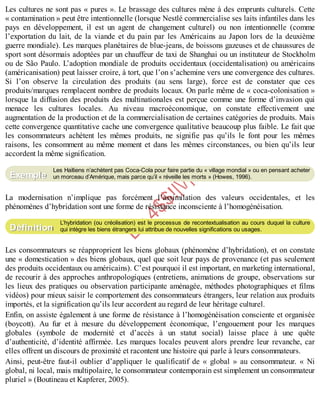 B
y
4
$
$
!
|

/
|
Les cultures ne sont pas « pures ». Le brassage des cultures mène à des emprunts culturels. Cette
« contamination » peut être intentionnelle (lorsque Nestlé commercialise ses laits infantiles dans les
pays en développement, il est un agent de changement culturel) ou non intentionnelle (comme
l’exportation du lait, de la viande et du pain par les Américains au Japon lors de la deuxième
guerre mondiale). Les marques planétaires de blue-jeans, de boissons gazeuses et de chaussures de
sport sont désormais adoptées par un chauffeur de taxi de Shanghai ou un instituteur de Stockholm
ou de São Paulo. L’adoption mondiale de produits occidentaux (occidentalisation) ou américains
(américanisation) peut laisser croire, à tort, que l’on s’achemine vers une convergence des cultures.
Si l’on observe la circulation des produits (au sens large), force est de constater que ces
produits/marques remplacent nombre de produits locaux. On parle même de « coca-colonisation »
lorsque la diffusion des produits des multinationales est perçue comme une forme d’invasion qui
menace les cultures locales. Au niveau macroéconomique, on constate effectivement une
augmentation de la production et de la commercialisation de certaines catégories de produits. Mais
cette convergence quantitative cache une convergence qualitative beaucoup plus faible. Le fait que
les consommateurs achètent les mêmes produits, ne signifie pas qu’ils le font pour les mêmes
raisons, les consomment au même moment et dans les mêmes circonstances, ou bien qu’ils leur
accordent la même signification.
Les Haïtiens n’achètent pas Coca-Cola pour faire partie du « village mondial » ou en pensant acheter
un morceau d’Amérique, mais parce qu’il « réveille les morts » (Howes, 1996).
La modernisation n’implique pas forcément l’assimilation des valeurs occidentales, et les
phénomènes d’hybridation sont une forme de résistance inconsciente à l’homogénéisation.
L’hybridation (ou créolisation) est le processus de recontextualisation au cours duquel la culture
qui intègre les biens étrangers lui attribue de nouvelles significations ou usages.
Les consommateurs se réapproprient les biens globaux (phénomène d’hybridation), et on constate
une « domestication » des biens globaux, quel que soit leur pays de provenance (et pas seulement
des produits occidentaux ou américains). C’est pourquoi il est important, en marketing international,
de recourir à des approches anthropologiques (entretiens, animations de groupe, observations sur
les lieux des pratiques ou observation participante aménagée, méthodes photographiques et films
vidéos) pour mieux saisir le comportement des consommateurs étrangers, leur relation aux produits
importés, et la signification qu’ils leur accordent au regard de leur héritage culturel.
Enfin, on assiste également à une forme de résistance à l’homogénéisation consciente et organisée
(boycott). Au fur et à mesure du développement économique, l’engouement pour les marques
globales (symbole de modernité et d’accès à un statut social) laisse place à une quête
d’authenticité, d’identité affirmée. Les marques locales peuvent alors prendre leur revanche, car
elles offrent un discours de proximité et racontent une histoire qui parle à leurs consommateurs.
Ainsi, peut-être faut-il oublier d’appliquer le qualificatif de « global » au consommateur. « Ni
global, ni local, mais multipolaire, le consommateur contemporain est simplement un consommateur
pluriel » (Boutineau et Kapferer, 2005).
Exemple
Définition
 