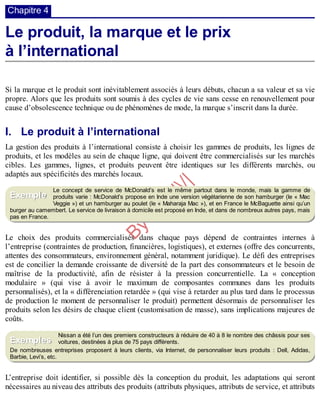 B
y
4
$
$
!
|

/
|
Chapitre 4
Le produit, la marque et le prix
à l’international
Si la marque et le produit sont inévitablement associés à leurs débuts, chacun a sa valeur et sa vie
propre. Alors que les produits sont soumis à des cycles de vie sans cesse en renouvellement pour
cause d’obsolescence technique ou de phénomènes de mode, la marque s’inscrit dans la durée.
I. Le produit à l’international
La gestion des produits à l’international consiste à choisir les gammes de produits, les lignes de
produits, et les modèles au sein de chaque ligne, qui doivent être commercialisés sur les marchés
cibles. Les gammes, lignes, et produits peuvent être identiques sur les différents marchés, ou
adaptés aux spécificités des marchés locaux.
Le concept de service de McDonald’s est le même partout dans le monde, mais la gamme de
produits varie : McDonald’s propose en Inde une version végétarienne de son hamburger (le « Mac
Veggie ») et un hamburger au poulet (le « Maharaja Mac »), et en France le McBaguette ainsi qu’un
burger au camembert. Le service de livraison à domicile est proposé en Inde, et dans de nombreux autres pays, mais
pas en France.
Le choix des produits commercialisés dans chaque pays dépend de contraintes internes à
l’entreprise (contraintes de production, financières, logistiques), et externes (offre des concurrents,
attentes des consommateurs, environnement général, notamment juridique). Le défi des entreprises
est de concilier la demande croissante de diversité de la part des consommateurs et le besoin de
maîtrise de la productivité, afin de résister à la pression concurrentielle. La « conception
modulaire » (qui vise à avoir le maximum de composantes communes dans les produits
personnalisés), et la « différenciation retardée » (qui vise à retarder au plus tard dans le processus
de production le moment de personnaliser le produit) permettent désormais de personnaliser les
produits selon les désirs de chaque client (customisation de masse), sans implications majeures de
coûts.
Nissan a été l’un des premiers constructeurs à réduire de 40 à 8 le nombre des châssis pour ses
voitures, destinées à plus de 75 pays différents.
De nombreuses entreprises proposent à leurs clients, via Internet, de personnaliser leurs produits : Dell, Adidas,
Barbie, Levi’s, etc.
L’entreprise doit identifier, si possible dès la conception du produit, les adaptations qui seront
nécessaires au niveau des attributs des produits (attributs physiques, attributs de service, et attributs
Exemple
Exemples
 