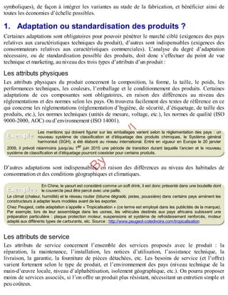 B
y
4
$
$
!
|

/
|
symboliques), de façon à intégrer les variantes au stade de la fabrication, et bénéficier ainsi de
toutes les économies d’échelle possibles.
1. Adaptation ou standardisation des produits ?
Certaines adaptations sont obligatoires pour pouvoir pénétrer le marché ciblé (exigences des pays
relatives aux caractéristiques techniques du produit), d’autres sont indispensables (exigences des
consommateurs relatives aux caractéristiques commerciales). L’analyse du degré d’adaptation
nécessaire, ou de standardisation possible des produits, doit donc s’effectuer du point de vue
technique et marketing, au niveau des trois types d’attributs d’un produit :
Les attributs physiques
Les attributs physiques du produit concernent la composition, la forme, la taille, le poids, les
performances techniques, les couleurs, l’emballage et le conditionnement des produits. Certaines
adaptations de ces composantes sont obligatoires, en raison des différences au niveau des
réglementations et des normes selon les pays. On trouvera facilement des textes de référence en ce
qui concerne les réglementations (réglementation d’hygiène, de sécurité, d’étiquetage, de taille des
produits, etc.), les normes techniques (unités de mesure, voltage, etc.), les normes de qualité (ISO
9000-2000, AOC) ou d’environnement (ISO 14001).
Les mentions qui doivent figurer sur les emballages varient selon la réglementation des pays : un
nouveau système de classification et d’étiquetage des produits chimiques, le Système général
harmonisé (SGH), a été élaboré au niveau international. Entré en vigueur en Europe le 20 janvier
2009, il prévoit néanmoins jusqu’au 1er juin 2015 une période de transition durant laquelle l’ancien et le nouveau
système de classification et d’étiquetage pourront coexister pour certains produits.
D’autres adaptations sont indispensables, en raison des différences au niveau des habitudes de
consommation et des conditions géographiques et climatiques.
En Chine, le yaourt est considéré comme un soft drink, il est donc présenté dans une bouteille dont
le couvercle peut être percé avec une paille.
Le climat (chaleur, humidité) et le réseau routier (bitume dégradé, pistes, poussière) dans certains pays amènent les
constructeurs à adapter leurs modèles avant de les exporter.
Chez Peugeot, cette adaptation s’appelle « Tropicalisation » (ce terme est employé dans les publicités de la marque).
Par exemple, lors de leur assemblage dans les usines, les véhicules destinés aux pays africains subissent une
préparation particulière : plaque protection moteur, suspensions et système de refroidissement renforcés, moteur
adapté aux différents types de carburants, etc. Source : http://www.peugeot-cotedivoire.com/tropicalisation
Les attributs de service
Les attributs de service concernent l’ensemble des services proposés avec le produit : la
réparation, la maintenance, l’installation, les notices d’utilisation, l’assistance technique, la
livraison, la garantie, la fourniture de pièces détachées, etc. Les besoins de service (et l’offre)
varient fortement selon le type de produit, et l’environnement des pays (niveau technique de la
main-d’œuvre locale, niveau d’alphabétisation, isolement géographique, etc.). On pourra proposer
moins de services associés, si l’on offre un produit plus résistant, nécessitant un entretien simple et
peu coûteux.
Exemple
Exemples
 