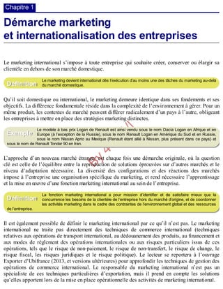 B
y
4
$
$
!
|

/
|
Chapitre 1
Démarche marketing
et internationalisation des entreprises
Le marketing international s’impose à toute entreprise qui souhaite créer, conserver ou élargir sa
clientèle en dehors de son marché domestique.
Le marketing devient international dès l’exécution d’au moins une des tâches du marketing au-delà
du marché domestique.
Qu’il soit domestique ou international, le marketing demeure identique dans ses fondements et ses
objectifs. La différence fondamentale réside dans la complexité de l’environnement à gérer. Pour un
même produit, les contextes de marché peuvent différer radicalement d’un pays à l’autre, obligeant
les entreprises à mettre en place des stratégies marketing distinctes.
Le modèle à bas prix Logan de Renault est ainsi vendu sous le nom Dacia Logan en Afrique et en
Europe (à l’exception de la Russie), sous le nom Renault Logan en Amérique du Sud et en Russie,
sous le nom Nissan Aprio au Mexique (Renault étant allié à Nissan, plus présent dans ce pays) et
sous le nom de Renault Tondar 90 en Iran.
L’approche d’un nouveau marché étranger est chaque fois une démarche originale, où la question
clé est celle de l’équilibre entre la reproduction de solutions éprouvées sur d’autres marchés et le
niveau d’adaptation nécessaire. La diversité des configurations et des réactions des marchés
impose à l’entreprise une organisation spécifique du marketing, et rend nécessaire l’apprentissage
et la mise en œuvre d’une fonction marketing international au sein de l’entreprise.
La fonction marketing international a pour mission d’identifier et de satisfaire mieux que la
concurrence les besoins de la clientèle de l’entreprise hors du marché d’origine, et de coordonner
les activités marketing dans le cadre des contraintes de l’environnement global et des ressources
de l’entreprise.
Il est également possible de définir le marketing international par ce qu’il n’est pas. Le marketing
international ne traite pas directement des techniques de commerce international (techniques
relatives aux opérations de transport international, au dédouanement des produits, au financement et
aux modes de règlement des opérations internationales ou aux risques particuliers issus de ces
opérations, tels que le risque de non-paiement, le risque de non-transfert, le risque de change, le
risque fiscal, les risques juridiques et le risque politique). Le lecteur se reportera à l’ouvrage
Exporter d’Ubifrance (2013, et versions ultérieures) pour approfondir les techniques de gestion des
opérations de commerce international. Le responsable du marketing international n’est pas un
spécialiste de ces techniques particulières d’exportation, mais il prend en compte les solutions
qu’elles apportent lors de la mise en place opérationnelle des activités de marketing international.
Définition
Exemple
Définition
 