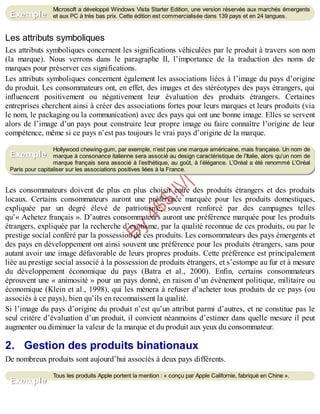 B
y
4
$
$
!
|

/
|
Microsoft a développé Windows Vista Starter Edition, une version réservée aux marchés émergents
et aux PC à très bas prix. Cette édition est commercialisée dans 139 pays et en 24 langues.
Les attributs symboliques
Les attributs symboliques concernent les significations véhiculées par le produit à travers son nom
(la marque). Nous verrons dans le paragraphe II, l’importance de la traduction des noms de
marques pour préserver ces significations.
Les attributs symboliques concernent également les associations liées à l’image du pays d’origine
du produit. Les consommateurs ont, en effet, des images et des stéréotypes des pays étrangers, qui
influencent positivement ou négativement leur évaluation des produits étrangers. Certaines
entreprises cherchent ainsi à créer des associations fortes pour leurs marques et leurs produits (via
le nom, le packaging ou la communication) avec des pays qui ont une bonne image. Elles se servent
alors de l’image d’un pays pour construire leur propre image ou faire connaître l’origine de leur
compétence, même si ce pays n’est pas toujours le vrai pays d’origine de la marque.
Hollywood chewing-gum, par exemple, n’est pas une marque américaine, mais française. Un nom de
marque à consonance italienne sera associé au design caractéristique de l’Italie, alors qu’un nom de
marque français sera associé à l’esthétique, au goût, à l’élégance. L’Oréal a été renommé L’Oréal
Paris pour capitaliser sur les associations positives liées à la France.
Les consommateurs doivent de plus en plus choisir entre des produits étrangers et des produits
locaux. Certains consommateurs auront une préférence marquée pour les produits domestiques,
expliquée par un degré élevé de patriotisme, souvent renforcé par des campagnes telles
qu’« Achetez français ». D’autres consommateurs auront une préférence marquée pour les produits
étrangers, expliquée par la recherche d’exotisme, par la qualité reconnue de ces produits, ou par le
prestige social conféré par la possession de ces produits. Les consommateurs des pays émergents et
des pays en développement ont ainsi souvent une préférence pour les produits étrangers, sans pour
autant avoir une image défavorable de leurs propres produits. Cette préférence est principalement
liée au prestige social associé à la possession de produits étrangers, et s’estompe au fur et à mesure
du développement économique du pays (Batra et al., 2000). Enfin, certains consommateurs
éprouvent une « animosité » pour un pays donné, en raison d’un événement politique, militaire ou
économique (Klein et al., 1998), qui les mènera à refuser d’acheter tous produits de ce pays (ou
associés à ce pays), bien qu’ils en reconnaissent la qualité.
Si l’image du pays d’origine du produit n’est qu’un attribut parmi d’autres, et ne constitue pas le
seul critère d’évaluation d’un produit, il convient néanmoins d’estimer dans quelle mesure il peut
augmenter ou diminuer la valeur de la marque et du produit aux yeux du consommateur.
2. Gestion des produits binationaux
De nombreux produits sont aujourd’hui associés à deux pays différents.
Tous les produits Apple portent la mention : « conçu par Apple Californie, fabriqué en Chine ».
Exemple
Exemple
Exemple
 