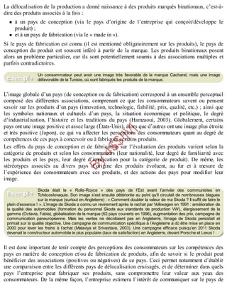 B
y
4
$
$
!
|

/
|
La délocalisation de la production a donné naissance à des produits marqués binationaux, c’est-à-
dire des produits associés à la fois :
à un pays de conception (via le pays d’origine de l’entreprise qui conçoit/développe le
produit) ;
et à un pays de fabrication (via le « made in »).
Si le pays de fabrication est connu (il est mentionné obligatoirement sur les produits), le pays de
conception du produit est souvent inféré à partir de la marque. Les produits binationaux posent
alors un problème particulier, car ils sont potentiellement soumis à des associations multiples et
parfois contradictoires.
Un consommateur peut avoir une image très favorable de la marque Cacharel, mais une image
défavorable de la Tunisie, où sont fabriqués les produits de la marque.
L’image globale d’un pays (de conception ou de fabrication) correspond à un ensemble perceptuel
composé des différentes associations, comprenant ce que les consommateurs savent ou pensent
savoir sur les produits d’un pays (innovation, technologie, fiabilité, prix, qualité, etc.) ; ainsi que
les symboles nationaux et culturels d’un pays, la situation économique et politique, le degré
d’industrialisation, l’histoire et les traditions du pays (Hamzaoui, 2003). Globalement, certains
pays ont une image positive et assez large (États-Unis), alors que d’autres ont une image plus étroite
et très positive (Japon), ce qui va affecter les perceptions des consommateurs quant au degré de
compétences de ces pays à concevoir ou à fabriquer certains produits.
Les effets du pays de conception et de fabrication sur l’évaluation des produits varient selon la
catégorie de produits et selon les consommateurs (leur nationalité, leur degré de familiarité avec
les produits et les pays, leur degré d’implication pour la catégorie de produit). De même, les
stéréotypes associés au divers pays d’origine des produits évoluent, au fur et à mesure de
l’expérience des consommateurs avec ces produits, et des actions des pays pour modifier leur
image.
Skoda était la « Rolls-Royce » des pays de l’Est avant l’arrivée des communistes en
Tchécoslovaquie. Son image s’est ensuite détériorée au point qu’il circulait de nombreuses blagues
sur la marque (surtout en Angleterre) : « Comment doubler la valeur de ma Skoda ? Il suffit de faire le
plein d’essence ! ». L’image de Skoda a connu un revirement après le rachat par Volkwagen en 1991 : amélioration de
la qualité des automobiles (formation du personnel Skoda aux standards de production VW), élargissement de la
gamme (Octavia, Fabia), globalisation de la marque (62 pays couverts en 1996), augmentation des prix, campagne de
communication paneuropéenne. Mais les ventes ne décollaient pas en Angleterre, l’image de Skoda persistait et
primait sur la qualité objective. Une campagne de communication spécifique à l’Angleterre a dû être mise en place en
2000 pour lever les freins à l’achat (Malaviya et Srivastava, 2003). Une campagne efficace puisqu’en 2011 Skoda
devenait le constructeur automobile le plus populaire (taux de satisfaction) en Angleterre, devant Porsche et Lexus !
Il est donc important de tenir compte des perceptions des consommateurs sur les compétences des
pays en matière de conception et/ou de fabrication de produits, afin de savoir si le produit peut
bénéficier des associations (positives ou négatives) de ce pays. Ceci permet notamment d’établir
une comparaison entre les différents pays de délocalisation envisagés, et de déterminer dans quels
pays l’entreprise peut fabriquer ses produits, sans compromettre leur valeur aux yeux des
consommateurs. De la même façon, l’entreprise estimera l’intérêt de communiquer sur le pays de
Exemple
Exemple
 