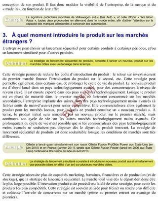 B
y
4
$
$
!
|

/
|
conception de son produit. Il faut donc moduler la visibilité de l’entreprise, de la marque et du
« made in », en fonction de leur effet.
La signature publicitaire mondiale de Volkswagen est « Das Auto », et celle d’Opel « Wir leben
Autos », toutes deux prononcées en allemand dans le monde entier, afin d’attirer l’attention sur la
capacité des marques allemandes à concevoir des automobiles.
3. À quel moment introduire le produit sur les marchés
étrangers ?
L’entreprise peut choisir un lancement séquentiel pour certains produits à certaines périodes, et/ou
un lancement simultané pour d’autres produits.
La stratégie de lancement séquentiel de produits, consiste à lancer un nouveau produit sur les
marchés cibles avec un décalage dans le temps.
Cette stratégie permet de réduire les coûts d’introduction du produit : le retour sur investissement
du premier marché finance l’introduction du produit sur le second, etc. Cette stratégie peut
permettre également, dans certains cas, de prolonger le cycle de vie du produit. Le nouveau produit
est d’abord lancé dans un pays technologiquement avancé, pour des consommateurs à niveau de
revenu élevé. Il est ensuite exporté dans des pays similaires technologiquement. Lorsque le produit
est en phase de maturité dans le premier marché ou fortement concurrencé sur les marchés
secondaires, l’entreprise implante des usines dans des pays technologiquement moins avancés (à
faibles coûts de main-d’œuvre) pour rester compétitive. Elle commercialisera alors également le
produit pour les marchés locaux, pour lesquels ce produit constitue un « nouveau produit ». À
terme, le produit initial sera remplacé par un nouveau produit sur le premier marché, mais
continuera son cycle de vie sur les autres marchés technologiquement moins avancés. Ce
prolongement du cycle de vie n’est possible que si les consommateurs des pays technologiquement
moins avancés ne souhaitent pas disposer dès le départ du produit innovant. La stratégie de
lancement séquentiel de produits est donc souhaitable lorsque les conditions de marchés sont très
différentes.
Gillette a lancé quasi simultanément son rasoir Gillette Fusion ProGlide Power aux États-Unis (en
juin 2010) et en France (janvier 2011), tandis que Gillette Fusion Power (lancé en 2006 aux États-
Unis) continuait à être vendu en Inde en avril 2013.
La stratégie de lancement simultané consiste à introduire un nouveau produit aussi simultanément
que possible (dans un délai d’un an) sur plusieurs marchés cibles.
Cette stratégie nécessite plus de capacités marketing, humaines, financières et de production (et de
stockage), que la stratégie de lancement séquentiel. Le marché total visé dès le départ doit donc être
le plus large possible. L’innovation produit et de procédé est la clé de cette stratégie, pour avoir les
produits les plus compétitifs. Cette stratégie est souvent utilisée pour freiner ou rendre plus difficile
et coûteuse l’arrivée de concurrents sur un marché (prime au premier entrant ou avantage du
pionnier).
Exemple
Définition
Exemple
Définition
 