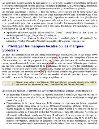 B
y
4
$
$
!
|

/
|
Ces définitions tiennent compte de deux critères : le degré de couverture géographique (croissant)
et le degré de standardisation de la gestion de la marque (variable). Ainsi, par exemple, une marque
régionale peut tout à fait être gérée de façon très standardisée (comme Nestlé Aquarel).
Les marques dénommées « globales » dans les médias sont celles qui ont le même nom et une
expression visuelle et une identité les plus similaires possibles partout dans le monde (Coca-Cola,
Chanel, Sony, Amex, Nescafé, Mars, McDonald’s). Cependant, ce modèle de la « globalisation
totale » de la marque internationale n’est pas un modèle unique à suivre par toutes les entreprises,
et la globalisation peut être sélective pour mieux rejoindre les consommateurs (Boutineau et
Kapferer, 2005). Ainsi, certaines marques sont, à notre sens, des marques internationales, si l’on se
place du point de vue de leur gestion :
Apéricube (France)/Cheezbits (États-Unis)/Bel Cubes (Japon)/Cheez & Fun (dans de
nombreux pays d’Europe), PartyCubes (Canada), etc. ;
ou Taillefine (France)/Vitasnella (Italie)/Silhouette (Canada)/Light’n Fit (États-Unis)/ Ser
(Argentine)/Vitalife (Nouvelle/Zélande)/Corpus (Brésil)/Vitalinea (Espagne), etc.
2. Privilégier les marques locales ou les marques
globales ?
Les deux ! Les entreprises qui ont une stratégie multimarques tentent, depuis la fin des années 1990,
de réduire leurs portefeuilles internationaux de marques. La plupart des entreprises s’étaient en
effet retrouvées avec de larges portefeuilles, en raison principalement du rachat (croissance
externe) ou du lancement de nombreuses marques locales sous des noms différents, pour s’adapter
aux marchés locaux. Le renforcement de la concurrence, le pouvoir accru des distributeurs, les
exigences toujours plus élevées des consommateurs, couplés aux coûts grandissants pour soutenir
toutes ces marques, ont mené les entreprises à réduire leurs portefeuilles, pour rester compétitives.
Elles se sont donc alors concentrées sur un nombre réduit de marques fortes, et plus
particulièrement sur le développement de marques « globales ».
Unilever, avant sa fusion avec Gillette en 2005, avait réduit son portefeuille international de 1 600 à
400 marques, dont 40 marques globales : Lipton, Slim-Fast, Axe, Skip, etc. (Lai, 2006).
Les raisons qui poussent les entreprises à développer des marques globales sont nombreuses :
les économies d’échelle, l’existence de segments mondiaux à exploiter, la négociation avec les
distributeurs qui devient plus facile, ou l’intégration de l’entreprise en fédérant les employés
autour d’un projet ;
l’augmentation de la valeur financière de la marque est également un facteur important.
Interbrand publie chaque année la valeur des 100 premières marques globales : Coca-Cola
figurait toujours au premier rang en 2012, avec une valeur estimée à 77 milliards de dollars
américains, Apple au 2e rang (76 milliards), Nescafé au 35e rang (11 milliards), Accenture au
43e rang (9 milliards) et Heineken au 96e rang (4 milliards). Il est intéressant de noter que les
marques américaines ne représentent plus que 56 % du classement, contre 65 % en 2004. Les
marques européennes, japonaises et coréennes sont de plus en plus nombreuses. La valeur
d’une marque globale (telle que mesurée par Interbrand) est liée, entre autres, à sa notoriété,
Exemple
 