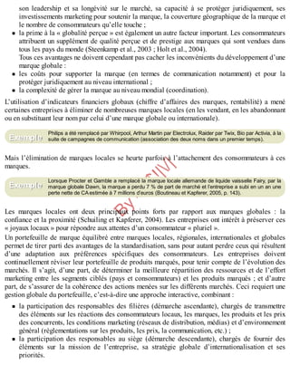 B
y
4
$
$
!
|

/
|
son leadership et sa longévité sur le marché, sa capacité à se protéger juridiquement, ses
investissements marketing pour soutenir la marque, la couverture géographique de la marque et
le nombre de consommateurs qu’elle touche ;
la prime à la « globalité perçue » est également un autre facteur important. Les consommateurs
attribuent un supplément de qualité perçue et de prestige aux marques qui sont vendues dans
tous les pays du monde (Steenkamp et al., 2003 ; Holt et al., 2004).
Tous ces avantages ne doivent cependant pas cacher les inconvénients du développement d’une
marque globale :
les coûts pour supporter la marque (en termes de communication notamment) et pour la
protéger juridiquement au niveau international ;
la complexité de gérer la marque au niveau mondial (coordination).
L’utilisation d’indicateurs financiers globaux (chiffre d’affaires des marques, rentabilité) a mené
certaines entreprises à éliminer de nombreuses marques locales (en les vendant, en les abandonnant
ou en substituant leur nom par celui d’une marque globale ou internationale).
Philips a été remplacé par Whirpool, Arthur Martin par Electrolux, Raider par Twix, Bio par Activia, à la
suite de campagnes de communication (association des deux noms dans un premier temps).
Mais l’élimination de marques locales se heurte parfois à l’attachement des consommateurs à ces
marques.
Lorsque Procter et Gamble a remplacé la marque locale allemande de liquide vaisselle Fairy, par la
marque globale Dawn, la marque a perdu 7 % de part de marché et l’entreprise a subi en un an une
perte nette de CAestimée à 7 millions d’euros (Boutineau et Kapferer, 2005, p. 143).
Les marques locales ont deux principaux points forts par rapport aux marques globales : la
confiance et la proximité (Schuiling et Kapferer, 2004). Les entreprises ont intérêt à préserver ces
« joyaux locaux » pour répondre aux attentes d’un consommateur « pluriel ».
Un portefeuille de marque équilibré entre marques locales, régionales, internationales et globales
permet de tirer parti des avantages de la standardisation, sans pour autant perdre ceux qui résultent
d’une adaptation aux préférences spécifiques des consommateurs. Les entreprises doivent
continuellement réviser leur portefeuille de produits marqués, pour tenir compte de l’évolution des
marchés. Il s’agit, d’une part, de déterminer la meilleure répartition des ressources et de l’effort
marketing entre les segments ciblés (pays et consommateurs) et les produits marqués ; et d’autre
part, de s’assurer de la cohérence des actions menées sur les différents marchés. Ceci requiert une
gestion globale du portefeuille, c’est-à-dire une approche interactive, combinant :
la participation des responsables des filières (démarche ascendante), chargés de transmettre
des éléments sur les réactions des consommateurs locaux, les marques, les produits et les prix
des concurrents, les conditions marketing (réseaux de distribution, médias) et d’environnement
général (réglementations sur les produits, les prix, la communication, etc.) ;
la participation des responsables au siège (démarche descendante), chargés de fournir des
éléments sur la mission de l’entreprise, sa stratégie globale d’internationalisation et ses
priorités.
Exemple
Exemple
 
