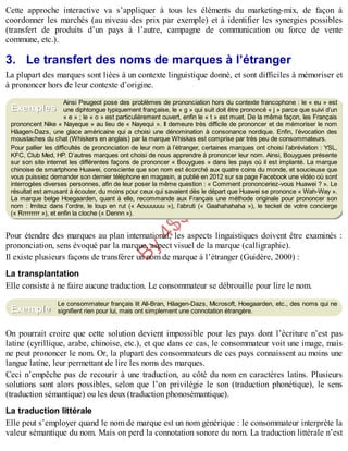 B
y
4
$
$
!
|

/
|
Cette approche interactive va s’appliquer à tous les éléments du marketing-mix, de façon à
coordonner les marchés (au niveau des prix par exemple) et à identifier les synergies possibles
(transfert de produits d’un pays à l’autre, campagne de communication ou force de vente
commune, etc.).
3. Le transfert des noms de marques à l’étranger
La plupart des marques sont liées à un contexte linguistique donné, et sont difficiles à mémoriser et
à prononcer hors de leur contexte d’origine.
Ainsi Peugeot pose des problèmes de prononciation hors du contexte francophone : le « eu » est
une diphtongue typiquement française, le « g » qui suit doit être prononcé « j » parce que suivi d’un
« e » ; le « o » est particulièrement ouvert, enfin le « t » est muet. De la même façon, les Français
prononcent Nike « Nayeque » au lieu de « Nayequi ». Il demeure très difficile de prononcer et de mémoriser le nom
Häagen-Dazs, une glace américaine qui a choisi une dénomination à consonance nordique. Enfin, l’évocation des
moustaches du chat (Whiskers en anglais) par la marque Whiskas est comprise par très peu de consommateurs.
Pour pallier les difficultés de prononciation de leur nom à l’étranger, certaines marques ont choisi l’abréviation : YSL,
KFC, Club Med, HP. D’autres marques ont choisi de nous apprendre à prononcer leur nom. Ainsi, Bouygues présente
sur son site internet les différentes façons de prononcer « Bouygues » dans les pays où il est implanté. La marque
chinoise de smartphone Huawei, consciente que son nom est écorché aux quatre coins du monde, et soucieuse que
vous puissiez demander son dernier téléphone en magasin, a publié en 2012 sur sa page Facebook une vidéo où sont
interrogées diverses personnes, afin de leur poser la même question : « Comment prononceriez-vous Huawei ? ». Le
résultat est amusant à écouter, du moins pour ceux qui savaient dès le départ que Huawei se prononce « Wah-Way ».
La marque belge Hoegaarden, quant à elle, recommande aux Français une méthode originale pour prononcer son
nom : Imitez dans l’ordre, le loup en rut (« Aouuuuuu »), l’abruti (« Gaahahahaha »), le teckel de votre concierge
(« Rrrrrrrrr »), et enfin la cloche (« Dennn »).
Pour étendre des marques au plan international, les aspects linguistiques doivent être examinés :
prononciation, sens évoqué par la marque, aspect visuel de la marque (calligraphie).
Il existe plusieurs façons de transférer un nom de marque à l’étranger (Guidère, 2000) :
La transplantation
Elle consiste à ne faire aucune traduction. Le consommateur se débrouille pour lire le nom.
Le consommateur français lit All-Bran, Häagen-Dazs, Microsoft, Hoegaarden, etc., des noms qui ne
signifient rien pour lui, mais ont simplement une connotation étrangère.
On pourrait croire que cette solution devient impossible pour les pays dont l’écriture n’est pas
latine (cyrillique, arabe, chinoise, etc.), et que dans ce cas, le consommateur voit une image, mais
ne peut prononcer le nom. Or, la plupart des consommateurs de ces pays connaissent au moins une
langue latine, leur permettant de lire les noms des marques.
Ceci n’empêche pas de recourir à une traduction, au côté du nom en caractères latins. Plusieurs
solutions sont alors possibles, selon que l’on privilégie le son (traduction phonétique), le sens
(traduction sémantique) ou les deux (traduction phonosémantique).
La traduction littérale
Elle peut s’employer quand le nom de marque est un nom générique : le consommateur interprète la
valeur sémantique du nom. Mais on perd la connotation sonore du nom. La traduction littérale n’est
Exemples
Exemple
 