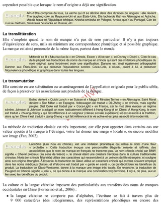 B
y
4
$
$
!
|

/
|
cependant possible que lorsque le nom d’origine a déjà une signification.
Afin d’être comprise de tous, La vache qui rit se décline dans des dizaines de langues : elle devient
The laughing cow au Royaume-Uni et aux États-Unis, Die lachende Kuh en Allemagne et Autriche,
Vesela krava en République tchèque, Krowka smieska en Pologne, Avaca que ri au Portugal, Con bo
cuoi au Vietnam, Vessiolaia bourionka en Russie, etc.
La translittération
Elle s’emploie quand le nom de marque n’a pas de sens particulier. Il n’y a pas toujours
d’équivalence de sens, mais au minimum une correspondance phonétique et si possible graphique.
La marque est ainsi prononcée de la même façon, partout dans le monde.
Motorola se lit « Mou-tuo-luo-la » en Chinois, Exxon « Ai-ke-sen », et Disney « Disini ». C’est le cas
de la plupart des traductions de noms de marque en chinois qui sont des imitations phonétiques du
nom original, sans forcément avoir une signification. Danone est ainsi également orthographié
Dannon aux États-Unis, ce qui préserve l’équivalence sonore. Coca-Cola, a réussi, quant à lui, à préserver
l’équivalence phonétique et graphique dans toutes les langues.
La transmutation
Elle consiste en une substitution ou un aménagement de l’appellation originale pour le public cible,
de façon à préserver les associations aux produits de la marque.
Bolino devient « Quick Lunch » en Suisse et « Maggi 5 Minuten Terrine » en Allemagne. Saint Moret
devient « San Millan » en Espagne. Volkswagen est traduit « Dà Zhòng » en chinois, mais signifie
peuple. Diet Coke est traduit par « Coca-Light » en France, car le mot diète évoque un régime
sévère. Johnson & Johnson a adopté un nom radicalement différent à Hong-Kong et en Chine. À Hong-Kong, le nom
est traduit « zhuang-cheng » qui fait référence à un seigneur (classe sociale supérieure) et est associé à la tradition,
alors qu’en Chine il est traduit « qiang-Sheng » qui fait référence à la vie active et est plus associé à la modernité.
La méthode de traduction choisie est très importante, car elle peut apporter dans certains cas une
valeur ajoutée à la marque à l’étranger, voire lui donner une image « locale », ou encore modifier
son image (Fan, 2002).
Lancôme (Lan Kou en chinois), est une imitation phonétique qui utilise le nom d’une fleur
« orchidée ». Cette traduction évoque une personnalité élégante, relevée et raffinée, des
associations que le nom de marque en français ne transmet pas. Le nom chinois choisi par BMW
signifie « Cheval précieux (au sens de trésor) », le cheval étant une créature héroïque dans la culture traditionnelle
chinoise. Nivéa (en chinois NiWeiYa) utilise des caractères qui ressemblent à un prénom de fille étrangère, et souligne
ainsi son origine étrangère. À l’inverse, la traduction de Glaxo utilise un caractère chinois qui est très souvent employé
dans les noms médicaux chinois, et Welcome est traduit par « garde en santé », ce qui décrit bien les bénéfices du
produit. La traduction de Glaxo-Welcome, donne à la marque une image très locale. En revanche, la traduction de
Peugeot en Chinois signifie « jolie », ce qui donne à la marque une connotation trop féminine. Il n’y a, de plus, aucun
lien avec les bénéfices du produit.
La culture et la langue chinoise imposent des particularités aux transferts des noms de marques
occidentales en Chine (Fornerino et al., 2006) :
la langue chinoise ne comporte pas d’alphabet, l’écriture se fait à travers plus de
9 000 caractères (des idéogrammes, des représentations phonétiques ou encore des
Exemple
Exemples
Exemples
Exemples
 