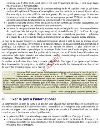B
y
4
$
$
!
|

/
|
combinaisons d’idées et de sons), dont 3 500 sont fréquemment utilisés. Il vaut donc mieux
puiser dans ces 3 500 caractères ;
le chinois possède l’équivalent de 21 consonnes (sheng) et de 38 voyelles (yun), ce qui donne
environ 400 syllabes différentes. Chaque syllabe peut être déclinée en 4 tons différents, allant
des tons aigus, les plus préférés, aux tons graves. Un très grand pourcentage de marques
chinoises présente la dernière syllabe avec un ton aigu qui permet d’obtenir un effet sonore
agréable à prononcer. Le changement de ton peut modifier le sens d’un mot ;
l’écriture d’un texte chinois prend moins de place par rapport aux écritures occidentales, car
un idéogramme apporte une information plus concentrée ;
les noms de marques (comme les prénoms) sont toujours chargés de sens : la marque chinoise
de cosmétique Xia Fei signifie nuages rouges (xia) et tourbillonner (fei). En Chine, le nuage
rouge est signe de bonheur. Ils présentent tous des connotations positives : utilisation
d’éléments de la flore ou de la faune ou de mots porteurs de chance dans la culture chinoise.
Le nom de la marque étrangère est pratiquement toujours utilisé à côté du nom de marque sinisé.
Celui-ci doit, si possible, correspondre à la marque étrangère au niveau sémantique, phonétique et
graphique. La méthode de transfert de nom de marque en chinois la plus utilisée est la
translittération, qui imite la phonétique de la marque. Mais l’idéal est d’avoir, en plus, un sens et
une calligraphie en liaison avec les qualités de la marque, car les Chinois, lorsqu’ils traitent une
information, prêtent plus attention aux informations visuelles et/ou sémantiques, qu’aux informations
phonétiques (Zhang et Schmitt, 2001).
En matière de traduction, il est donc vivement conseillé de faire appel à des agences spécialisées
dans la nomination de marques, et de réaliser des prétests auprès des consommateurs cibles avant
de lancer les produits marqués sur le marché.
La marque Paul, leader français de la boulangerie artisanale, est entrée sur le marché chinois en
2007 et a traduit son nom de marque en chinois : ; bâolúobèixiāng, qui signifie trésor,
parfum/senteur. Les caractères « trésor » et « parfum » apportent une dimension conceptuelle
supplémentaire qui n’est pas présente dans le nom d’origine Paul : le raffinement, la qualité, la France. Ce travail a été
confié à une agence franco-chinoise spécialisée, qui avait présenté plusieurs options, après avoir vérifié la disponibilité
de ces « noms candidats » et leur pertinence grâce à des tests consommateurs. Le processus a duré un mois, au
terme duquel Paul a pu ouvrir son premier point de vente. La marque en chinois a été déposée auprès du Bureau des
Marques. Son enregistrement a pris environ un an. Les noms des produits ont été traduits en suivant la même
démarche.
Source : France-Chine Express, septembre-octobre 2007.
III. Fixer le prix à l’international
La détermination du prix de vente d’un produit dans chaque pays est une décision essentielle, car
elle affecte directement l’évolution des ventes, la rentabilité de l’entreprise et le positionnement du
produit par rapport aux concurrents. Fixer le prix d’un produit à l’international est une tâche
complexe, car il faut trouver un bon équilibre entre :
le prix optimal de vente dans chaque pays, qui est souvent différent d’un pays à l’autre,
et la cohérence tarifaire au niveau international, pour éviter la dilution de l’image et le
commerce parallèle (les consommateurs et les distributeurs se fournissent dans les pays où le
prix est le plus avantageux).
Exemple
 