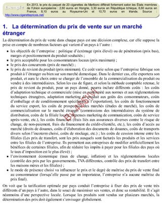 B
y
4
$
$
!
|

/
|
En 2013, le prix du paquet de 20 cigarettes de Marlboro différait fortement selon les États membres
de l’Union européenne : 2,60 euros en Hongrie, 3,30 euros en République tchèque, 6,60 euros en
France, 8,10 euros au Royaume-Uni et 10,70 euros en Irlande. Source :
http://www.cigaretteprices.net/
1. La détermination du prix de vente sur un marché
étranger
La détermination du prix de vente dans chaque pays est une décision complexe, car elle suppose la
prise en compte de nombreux facteurs qui varient d’un pays à l’autre :
les objectifs de l’entreprise : politique d’écrémage (prix élevé) ou de pénétration (prix bas),
marges et positionnement du produit souhaités ;
le prix acceptable pour les consommateurs locaux (prix maximum) ;
le prix des concurrents (prix de marché) ;
le prix de revient du produit (prix minimum). Ce coût varie selon que l’entreprise fabrique son
produit à l’étranger ou bien sur son marché domestique. Dans le dernier cas, elle exportera son
produit, et aura le choix entre se charger de l’ensemble de la commercialisation du produit ou
vendre à des intermédiaires. Selon les cas de figure, et selon la méthode comptable retenue, le
prix de revient du produit, pour un pays donné, pourra inclure différents coûts : les coûts
d’adaptation technique et commerciale (mise en conformité aux normes et aux réglementations
techniques étrangères, adaptation marketing du produit aux goûts des consommateurs, coûts
d’emballage et de conditionnement spécifiques à l’exportation), les coûts de fonctionnement
du service export, les coûts de prospection des marchés (études de marché), les coûts de
commercialisation sur le marché étranger (commissions des intermédiaires du système de
distribution, coûts de la filiale locale, dépenses marketing de communication, coûts de service
après-vente, etc.), les coûts financiers (frais liés aux assurances diverses contre le risque de
change, de non-paiement, frais du financement du crédit-clientèle, etc.), les coûts d’accès au
marché (droits de douanes, coûts d’élaboration des documents de douanes, coûts de transports
divers selon l’incoterm choisi, coûts de stockage, etc.) ; les coûts de cession interne entre les
filiales (Les prix de transfert, sont les prix auxquels sont facturés les produits et les services
entre les filiales de l’entreprise. Ils permettent aux entreprises de modifier artificiellement les
bénéfices de certaines filiales, afin de réduire les impôts à payer pour les filiales des pays où
le taux d’imposition est le plus élevé) ;
l’environnement économique (taux de change, inflation) et les réglementations locales
(contrôle des prix par les gouvernements, TV
A différentes, contrôle des prix de transfert entre
les maisons mères et les filiales) ;
le mode de présence choisi va influencer le prix et le degré de maîtrise du prix de vente final
au consommateur (lorsqu’elle passe par un importateur, l’entreprise n’a aucune maîtrise du
prix final).
On voit que la tarification optimale par pays conduit l’entreprise à fixer des prix de vente très
différents d’un pays à l’autre, dans le souci de maximiser ses ventes, et donc sa rentabilité. Il s’agit
néanmoins d’une perspective locale. Lorsque les produits sont vendus sur plusieurs marchés, la
détermination des prix doit également s’envisager globalement.
Exemple
 