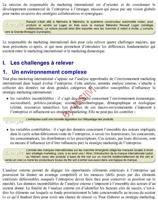 B
y
4
$
$
!
|

/
|
La mission du responsable du marketing international est d’orienter et de coordonner le
développement commercial de l’entreprise à l’étranger, mission qui passe par une vision globale
pour mettre en œuvre des stratégies collaboratives et synergiques.
Renault s’était allié à Mahindra & Mahindra, le quatrième constructeur automobile indien, pour
produire et vendre sa Logan en Inde sous la marque Mahindra Renault Logan (stratégie
collaborative). La voiture pouvait ainsi être exportée vers les marchés à volant à droite, y compris
vers la Grande-Bretagne (synergies).
Le responsable du marketing international doit pour cela relever quatre challenges majeurs, que
nous présentons ci-après, et qui nous permettent d’introduire les différences fondamentales qui
existent entre le marketing international et le marketing domestique.
I. Les challenges à relever
1. Un environnement complexe
Tout plan marketing international s’appuie sur l’analyse approfondie de l’environnement marketing
international dans lequel évolue l’entreprise. Cette analyse, nommée analyse externe, s’attache à
collecter des données sur deux grandes catégories de variables susceptibles d’influencer la
stratégie marketing international :
les variables incontrôlables : il s’agit des données concernant l’environnement économique,
socioculturel, politico-juridique, scientifico-technologique, démographique et écologique
(climat, ressources naturelles). Les données de ces macro-environnements s’imposent à
l’entreprise et influencent ses stratégies marketing. Elle ne peut pas les contrôler ;
L’entreprise subit une nouvelle législation sur l’étiquetage des produits.
les variables contrôlables : il s’agit des données concernant l’ensemble des acteurs impliqués
dans le cycle achat-fabrication-vente de l’entreprise, à savoir les fournisseurs, les concurrents,
les consommateurs, les distributeurs et les prescripteurs. Ces acteurs, par leurs décisions, sont
en mesure d’influencer (et d’être influencés par) la stratégie marketing de l’entreprise.
L’arrivée des marques internationales sur les marchés émergents oblige les marques locales à revoir
leur stratégie marketing, voire, à en avoir une ! Ainsi, l’introduction de la marque internationale Lipton
au Vietnam (avec des produits à base de thé noir sur un marché traditionnellement de thé vert et
vendu en vrac) a mené les producteurs locaux de thé vert à entrer eux-aussi dans une logique de marque.
L’analyse externe permet de dégager les opportunités (éléments extérieurs à l’entreprise qui
pourraient lui donner un avantage compétitif) et les menaces (défis posés par des éléments
extérieurs défavorables auxquels l’entreprise devra faire face pour conserver sa position sur le
marché). Les données incontrôlables de l’analyse externe s’imposent à l’ensemble des acteurs d’un
secteur donné. La finalité de l’analyse externe est d’identifier les facteurs clés de succès, c’est-à-
dire les éléments sur lesquels se fonde prioritairement la lutte concurrentielle au niveau du secteur
(« ce qu’il faudrait faire pour avoir une chance de réussir »). Pour élaborer sa stratégie marketing,
Exemple
Exemple
Exemple
 