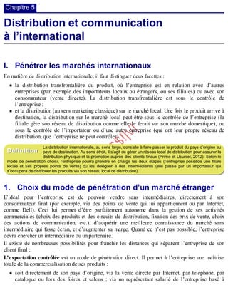 B
y
4
$
$
!
|

/
|
Chapitre 5
Distribution et communication
à l’international
I. Pénétrer les marchés internationaux
En matière de distribution internationale, il faut distinguer deux facettes :
la distribution transfrontalière du produit, où l’entreprise est en relation avec d’autres
entreprises (par exemple des importateurs locaux ou étrangers, ou ses filiales) ou avec son
consommateur (vente directe). La distribution transfrontalière est sous le contrôle de
l’entreprise ;
et la distribution (au sens marketing classique) sur le marché local. Une fois le produit arrivé à
destination, la distribution sur le marché local peut-être sous le contrôle de l’entreprise (la
filiale gère son réseau de distribution comme elle le ferait sur son marché domestique), ou
sous le contrôle de l’importateur ou d’une autre entreprise (qui ont leur propre réseau de
distribution, que l’entreprise ne peut contrôler).
La distribution internationale, au sens large, consiste à faire passer le produit du pays d’origine au
pays de destination. Au sens étroit, il s’agit de gérer un réseau local de distribution pour assurer la
distribution physique et la promotion auprès des clients finaux (Prime et Usunier, 2012). Selon le
mode de pénétration choisi, l’entreprise pourra prendre en charge les deux étapes (l’entreprise possède une filiale
locale et ses propres points de vente) ou les déléguer à des intermédiaires (elle passe par un importateur qui
s’occupera de distribuer les produits via son réseau local de distribution).
1. Choix du mode de pénétration d’un marché étranger
L’idéal pour l’entreprise est de pouvoir vendre sans intermédiaires, directement à son
consommateur final (par exemple, via des points de vente qui lui appartiennent ou par Internet,
comme Dell). Ceci lui permet d’être parfaitement autonome dans la gestion de ses activités
commerciales (choix des produits et des circuits de distribution, fixation des prix de vente, choix
des actions de communication, etc.), d’acquérir une meilleure connaissance du marché sans
intermédiaire qui fasse écran, et d’augmenter sa marge. Quand ce n’est pas possible, l’entreprise
devra chercher un intermédiaire ou un partenaire.
Il existe de nombreuses possibilités pour franchir les distances qui séparent l’entreprise de son
client final :
L’exportation contrôlée est un mode de pénétration direct. Il permet à l’entreprise une maîtrise
totale de la commercialisation de ses produits :
soit directement de son pays d’origine, via la vente directe par Internet, par téléphone, par
catalogue ou lors des foires et salons ; via un représentant salarié de l’entreprise basé à
Définition
 