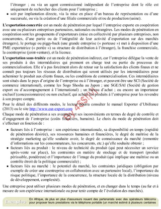 B
y
4
$
$
!
|

/
|
l’étranger ; ou via un agent commissionné indépendant de l’entreprise dont le rôle est
uniquement de rechercher des clients pour l’entreprise ;
soit par implantation directe, via la mise en place d’un bureau de représentation ou d’une
succursale, ou via la création d’une filiale commerciale et/ou de production (usine).
L’exportation concertée est un mode de pénétration par lequel l’entreprise exporte en coopération
avec une ou plusieurs entreprises partenaires, nationales ou étrangères. Les modes de pénétration en
coopération sont les groupements d’exportateurs (mise en collectivité par plusieurs entreprises, non
concurrentes, d’une partie ou de l’intégralité de leur activité d’exportation sur des marchés
étrangers), le portage ou piggy-back (une grande entreprise (« porteuse ») met à disposition d’une
PME exportatrice (« portée ») sa structure de distribution à l’étranger), la franchise commerciale,
la coentreprise (joint-venture), et la licence.
L’exportation sous-traitée est un mode de pénétration indirect, car l’entreprise délègue la vente de
ses produits à des intermédiaires qui prennent en charge tout ou partie du processus de
commercialisation. Elle n’a pas forcément alors de retour sur la satisfaction des clients finaux et ne
connaît pas toujours les réseaux de distribution qui seront utilisés par les intermédiaires pour
acheminer le produit aux clients finaux, ou les conditions de commercialisation. Ces intermédiaires
sont situés dans le pays d’origine de l’entreprise ou à l’étranger, et peuvent être une SCI (Société de
commerce international), comme les Sogo Shosha au Japon ; une SGE/SAI (Société de gestion
export ou d’accompagnement à l’international) ; un bureau d’achat ; ou encore un importateur
exclusif (concessionnaires) ou non exclusif, qui achète les produits à l’entreprise pour les revendre
à son propre compte.
Pour le détail des différents modes, le lecteur pourra consulter le manuel Exporter d’Ubifrance
(2013) ou le site http://www.eur-export.com
Chaque mode de pénétration a ses avantages et ses inconvénients en termes de degré de contrôle et
d’engagement de l’entreprise (coûts financiers, humains). Le choix du mode de pénétration doit
s’effectuer en fonction de :
facteurs liés à l’entreprise : son expérience internationale, sa disponibilité en temps (rapidité
de pénétration désirée), ses ressources humaines et financières, le degré de maîtrise de la
stratégie marketing qu’elle souhaite avoir, le degré de connaissance du marché (remontée
d’informations sur les consommateurs, les concurrents, etc.) qu’elle souhaite obtenir ;
facteurs liés au produit : le niveau de technicité du produit (qui peut nécessiter un service
après-vente sur place), les contraintes en matière de stockage et de transport (produit
périssable, pondéreux) et l’importance de l’image du produit (qui implique une maîtrise ou un
contrôle étroit de la politique commerciale) ;
facteurs liés au marché : le potentiel du marché, les contraintes juridiques (obligation par
exemple de créer une coentreprise en collaboration avec un partenaire local), l’importance du
risque politique, l’importance de la concurrence, la structure locale de la distribution (niveau
de développement, complexité).
Une entreprise peut utiliser plusieurs modes de pénétration, et en changer dans le temps (au fur et à
mesure de son expérience internationale ou pour tenir compte de l’évolution des marchés).
En Afrique, de plus en plus d’assureurs nouent des partenariats avec des opérateurs télécoms
pour proposer leurs prestations via le téléphone portable (un marché estimé à plusieurs centaines
Exemples
 