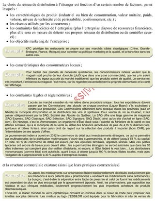 B
y
4
$
$
!
|

/
|
Le choix du réseau de distribution à l’étranger est fonction d’un certain nombre de facteurs, parmi
lesquels :
les caractéristiques du produit (industriel ou bien de consommation, valeur unitaire, poids,
volume, niveau de technicité et de périssabilité, positionnement, etc.) ;
les réseaux utilisés par les concurrents ;
les contraintes financières de l’entreprise (plus l’entreprise dispose de ressources financières,
plus elle sera en mesure de détenir ses propres réseaux de distribution ou de contrôler ceux-
ci) ;
les objectifs marketing de l’entreprise ;
KFC privilégie les restaurants en propre sur ses marchés cibles stratégiques (Chine, Grande-
Bretagne, France, Mexique) pour contrôler sa politique marketing et la qualité, et la franchise dans les
autres cas.
les caractéristiques des consommateurs locaux ;
Pour l’achat des produits de nécessité quotidienne, les consommateurs indiens veulent que le
magasin soit proche de leur domicile (plutôt que dans une zone commerciale), que les prix soient
inférieurs ou égaux aux prix du marché traditionnel, que les produits soient de qualité. Le service est
très important, l’ambiance du magasin l’est moins, car ils regardent essentiellement la propreté élémentaire et la clarté
de l’affichage.
les contraintes légales et réglementaires ;
L’accès au marché canadien du vin relève d’une procédure unique : tous les exportateurs doivent
passer par les Commissions des alcools de chaque province (Liquor Board) s’ils souhaitent y
vendre leur production. Ces Commissions détiennent dans presque toutes les provinces (sauf en
Alberta) le monopole d’importation et de distribution des vins et spiritueux. Pour vendre du vin au Québec, il faut
passer obligatoirement par la SAQ, Société des Alcools du Québec. La SAQ offre une large gamme de magasins
(SAQ Express, SAQ Classique, SAQ Sélection, SAQ Signature, SAQ Dépôt) ainsi qu’un site d’achat en ligne (SAQ.
com). En Norvège, c’est le Vinmonopolet, un organisme d’État placé sous l’autorité du Ministère de la santé et des
affaires sociales, qui a le monopole de la vente au détail des boissons alcoolisées de plus de 4,75 % d’alcool (vins,
spiritueux et bières fortes), ainsi qu’un droit de regard sur la sélection des produits à importer (hors CHR), par
l’intermédiaire de ses appels d’offres.
Le gouvernement indien a ouvert en 2012 le commerce du détail aux investissements étrangers, ce qui va permettre
aux multinationales de la distribution multimarques d’ouvrir des supermarchés, et de détenir jusqu’à 51 % du capital.
En Inde, 93 % du commerce de détail est assuré par des épiceries familiales, appelées kiranas. Mais ces petites
épiceries ont encore de beaux jours devant elles : les supermarchés étrangers ne seront autorisés que dans les 53
villes indiennes qui comptent plus d’un million d’habitants, et encore, si l’Etat fédéré le veut bien… Les distributeurs
monomarques (comme Ikéa) sont autorisés, quant à eux, à détenir jusqu’à 100 % de leurs filiales locales, mais avec
l’obligation de s’approvisionner à 30 % auprès d’entreprises locales.
et la structure commerciale existante (ainsi que leurs pratiques commerciales).
Au Japon, les médicaments sur ordonnance étaient traditionnellement distribués exclusivement par
les médecins à leurs patients (les « pharmaciens » vendaient les médicaments sans ordonnance).
Le bungyo, c’est-à-dire la séparation entre l’acte de prescrire et celui de fournir les médicaments
est cependant de plus en plus encouragé par le gouvernement japonais. Ainsi, les pharmaciens, par opposition aux
hôpitaux et aux cliniques médicales, deviennent progressivement les plus importants acheteurs de produits
pharmaceutiques.
ESSILOR, le leader mondial du verre ophtalmique circulent en minibus dans le coeur de l’Inde pour proposer des
lunettes aux plus démunis. Les minibus au logo d’ESSILOR sont équipés pour la fabrication in situ de verres de
Exemple
Exemple
Exemples
Exemples
 