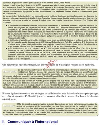 B
y
4
$
$
!
|

/
|
correction. Ils proposent un test gratuit de la vue et des lunettes entre 1,7 et 5 dollars.
Unilever possède une force de vente de 50 000 vendeurs pour rejoindre ses consommateurs ruraux en Inde, grâce à
son programme Shakti. Ce programme consiste à recruter et à former des femmes (et depuis 2012 des hommes)
appartenant aux communautés villageoises, qui revendent à leur compte les produits d’Unilever à leur communauté.
Unilever commencent à équiper ses « shakti entrepreneurs » de téléphones mobiles afin qu’ils puissent mieux gérer
les commandes.
Le secteur indien de la distribution est fragmenté en une multitude de niveaux successifs assurant les fonctions de
transport, stockage, grossiste et détaillant. Avec l’ouverture du commerce du détail aux investissements étrangers, la
structure commerciale actuelle est amenée à évoluer, mais cela prendra certainement du temps. Pour l’instant, elle
comprend :
la distribution traditionnelle informelle, qui domine massivement la distribution indienne. Il s’agit des vendeurs de
rue et des magasins ne disposant pas de lieu de vente fixe. L’institution dominante est celle des hawkers
(colporteurs) qui offrent généralement un seul produit (comme du jus de canne ou des bananes), ou bien un
assortiment très limité d’articles ménagers, de vêtements ou de fruits et légumes. Il comprend aussi les bazars
de rue, les haats (marchés réguliers), et la restauration hors du domicile qui est dominée par des points de
vente informels. Certaines estimations indiquent qu’il pourrait y avoir entre 5 et 8 millions de tels détaillants dans
l’économie informelle.
la distribution organisée comprend les points de vente ayant une activité régulière et un lieu de vente fixe, et qui
sont enregistrés auprès du gouvernement (Shops and Establishments Act). Elle représente 2 % du nombre de
points de vente indiens, dont seulement un quart sont des magasins modernes, situés surtout dans les métros
et les grandes villes de rang. Sa progression est de 30 % par an, selon les estimations.
enfin, la distribution en Inde comprend les 400 000 magasins subventionnés par l’État (Fair Price Shops).
Possédés par des individus indépendants, situés en zone rurale, ils vendent un nombre limité de produits de
première nécessité comme le riz, le blé, le sucre, l’huile alimentaire, le carburant à des consommateurs
possédant des cartes de rationnement. Les prix sont subventionnés par le gouvernement et sont généralement
inférieurs à ceux du reste du marché. Source : Adapté de La lettre de la distribution internationale (04/2007)
et de Koshy et Prime (2006).
Pour pénétrer les marchés étrangers, les entreprises ont de plus en plus recours au co-marketing.
Le co-marketing est fréquent dans l’industrie pharmaceutique à travers le lancement du même
médicament (formule, dosage, etc.) sous des noms de marque différents pour une diffusion plus
rapide du produit, ou dans l’industrie automobile à travers des plates-formes de production
communes (chaîne de production commune pour Toyota et Peugeot-Citroën en République tchèque) afin de partager
les coûts. Ces alliances ne sont pas perçues par le consommateur.
Red Bull produit toutes ses canettes en Autriche, puis les exporte vers plus de 160 pays. Sa présence mondiale est
due à une stratégie de distribution innovante : son réseau de filiales commerciales et une équipe de 5 000 étudiants-
vendeurs ambassadeurs de la marque à travers le monde. Un accord avec Cadbury Schweppes pour pourvoir utiliser
son réseau de distribution (de 2003 à 2009), lui a également permis de bien s’implanter sur le marché australien.
Elles ont également recours à des stratégies de collaboration avec leurs distributeurs pour partager
les coûts et accroître l’efficacité (mise en commun d’outils à travers des bases de données
informatisées).
IBM a développé un extranet, baptisé e-design. Il permet aux six cents partenaires commerciaux du
groupe de concevoir et de personnaliser en ligne leurs campagnes de marketing direct. Les
revendeurs font leur choix parmi les mailings proposés, sélectionnent un visuel, une accroche,
rédigent leur argumentaire, choisissent le prix d’une offre, puis commandent l’impression. L’objectif était d’harmoniser
les différentes communications faites sur les produits IBM, dans le respect de la charte graphique. Avec e-design, le
constructeur améliore la qualité des documents édités.
II. Communiquer à l’international
Exemples
Exemple
 