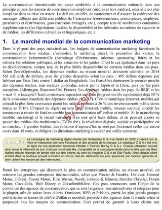 B
y
4
$
$
!
|

/
|
La communication internationale est assez semblable à la communication nationale dans son
principe et dans les moyens de communication employés (médias et hors médias), mais elle est plus
complexe dans sa mise en œuvre. Le défi est, en effet, de coordonner et d’assurer la cohérence des
messages diffusés aux différents publics de l’entreprise (consommateurs, prescripteurs, employés,
partenaires et distributeurs, gouvernements étrangers, etc.), compte tenu de nombreuses contraintes
supplémentaires (les législations locales, la disponibilité et les habitudes en matière de supports et
de médias, les différences culturelles et linguistiques, etc.).
1. Le marché mondial de la communication marketing
Dans la plupart des pays industrialisés, les budgets de communication marketing favorisent la
communication hors médias, c’est-à-dire le marketing direct, la promotion des ventes, la
communication événementielle (parrainage d’événements, mécénat, sponsoring, foires et les
salons), les relations publiques, et les annuaires et les guides. C’est le cas également dans les pays
en développement, compte tenu de la plus faible disponibilité de certains médias dans ces pays.
Selon ZenithOptimedia, les dépenses médias au niveau mondial devraient atteindre en 2014
561 milliards de dollars, avec de grandes disparités selon les pays : 495 dollars dépensés par
habitant aux États-Unis contre 1 dollar au Bangladesh. Les États-Unis demeurent le premier marché
des dépenses médias, tous secteurs confondus, suivis par le Japon et la Chine, puis par les pays
européens (Allemagne, Royaume-Uni, France). Les dépenses médias dans les pays du BRIC et les
« next 11 » (excepté l’Iran) connaissent cependant une forte progression (ils représentent déjà 50 %
de la croissance mondiale des dépenses médias en 2013). C’est le numérique (Internet, mobile) qui
connaît la plus forte croissance parmi les médias (estimés à 26 % des investissements publicitaires
totaux en 2016). L’impact du digital au sens large (Internet, mobile, réseaux sociaux) conduit les
annonceurs à revoir de fond en comble leur communication off, online et mobile. Si le m-marketing
(mobile marketing) et le social marketing n’en sont qu’à leurs débuts, et ne peuvent encore se
passer des médias dits traditionnels (TV en tête), la révolution digitale, sociale et participative est
en marche… à grandes foulées. Les solutions d’aujourd’hui ne sont pas forcément celles qui auront
cours dans 18 mois, et obligent les directions marketing à assurer une veille constante.
La campagne de marketing digital menée par l’entreprise C & A au Brésil en 2012 a reposé sur la
mise en interaction des fans Facebook et des produits de la marque. Le catalogue C & A a été mis
en ligne via une application facebook intitulée « Fashion like by C & A ». Chaque utilisateur pouvait
ainsi aimer le vêtement de son choix par un simple like. L’originalité de la campagne réside dans le faite que ces likes
étaient ensuite reportés en temps réel sur des cintres au sein du magasin C & A de São Paulo. Ainsi chaque client
entrant dans la boutique pouvait connaître en temps réel les vêtements les plus appréciés par l’opinion générale et
ainsi obtenir les tendances des internautes.
Parmi les entreprises qui dépensent le plus en communication médias au niveau mondial, on
retrouve les grandes entreprises internationales, telles que Procter & Gamble, Unilever, General
Motor, L’Oréal, Toyota Motor, Time Warner, Nestlé, Johnson & Johnson, Daimler Chrysler, Honda
Motor, Coca-Cola, Walt Disney et GlaxoSmithKline. Ces gros annonceurs sont l’objet de la
convoitise des agences de communication, qui se sont largement internationalisées et intégrées pour
la plupart, afin de suivre leurs clients. Omnicom, WPP, et Publicis, parmi les plus grands groupes
publicitaires en termes de chiffre d’affaires mondial, possèdent des agences dans le monde entier et
proposent tous les moyens de communication. Ceci permet de garantir à leurs clients une
Exemple
 