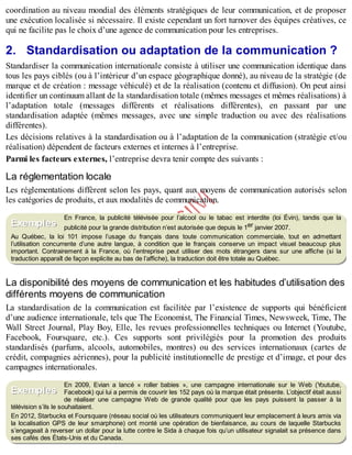 B
y
4
$
$
!
|

/
|
coordination au niveau mondial des éléments stratégiques de leur communication, et de proposer
une exécution localisée si nécessaire. Il existe cependant un fort turnover des équipes créatives, ce
qui ne facilite pas le choix d’une agence de communication pour les entreprises.
2. Standardisation ou adaptation de la communication ?
Standardiser la communication internationale consiste à utiliser une communication identique dans
tous les pays ciblés (ou à l’intérieur d’un espace géographique donné), au niveau de la stratégie (de
marque et de création : message véhiculé) et de la réalisation (contenu et diffusion). On peut ainsi
identifier un continuum allant de la standardisation totale (mêmes messages et mêmes réalisations) à
l’adaptation totale (messages différents et réalisations différentes), en passant par une
standardisation adaptée (mêmes messages, avec une simple traduction ou avec des réalisations
différentes).
Les décisions relatives à la standardisation ou à l’adaptation de la communication (stratégie et/ou
réalisation) dépendent de facteurs externes et internes à l’entreprise.
Parmi les facteurs externes, l’entreprise devra tenir compte des suivants :
La réglementation locale
Les réglementations diffèrent selon les pays, quant aux moyens de communication autorisés selon
les catégories de produits, et aux modalités de communication.
En France, la publicité télévisée pour l’alcool ou le tabac est interdite (loi Évin), tandis que la
publicité pour la grande distribution n’est autorisée que depuis le 1er janvier 2007.
Au Québec, la loi 101 impose l’usage du français dans toute communication commerciale, tout en admettant
l’utilisation concurrente d’une autre langue, à condition que le français conserve un impact visuel beaucoup plus
important. Contrairement à la France, où l’entreprise peut utiliser des mots étrangers dans sur une affiche (si la
traduction apparaît de façon explicite au bas de l’affiche), la traduction doit être totale au Québec.
La disponibilité des moyens de communication et les habitudes d’utilisation des
différents moyens de communication
La standardisation de la communication est facilitée par l’existence de supports qui bénéficient
d’une audience internationale, tels que The Economist, The Financial Times, Newsweek, Time, The
Wall Street Journal, Play Boy, Elle, les revues professionnelles techniques ou Internet (Youtube,
Facebook, Foursquare, etc.). Ces supports sont privilégiés pour la promotion des produits
standardisés (parfums, alcools, automobiles, montres) ou des services internationaux (cartes de
crédit, compagnies aériennes), pour la publicité institutionnelle de prestige et d’image, et pour des
campagnes internationales.
En 2009, Evian a lancé « roller babies », une campagne internationale sur le Web (Y
outube,
Facebook) qui lui a permis de couvrir les 152 pays où la marque était présente. L’objectif était aussi
de réaliser une campagne Web de grande qualité pour que les pays puissent la passer à la
télévision s’ils le souhaitaient.
En 2012, Starbucks et Foursquare (réseau social où les utilisateurs communiquent leur emplacement à leurs amis via
la localisation GPS de leur smarphone) ont monté une opération de bienfaisance, au cours de laquelle Starbucks
s’engageait à reverser un dollar pour la lutte contre le Sida à chaque fois qu’un utilisateur signalait sa présence dans
ses cafés des États-Unis et du Canada.
Exemples
Exemples
 