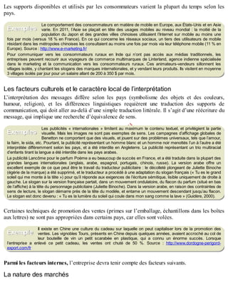 B
y
4
$
$
!
|

/
|
Les supports disponibles et utilisés par les consommateurs varient la plupart du temps selon les
pays.
Le comportement des consommateurs en matière de mobile en Europe, aux États-Unis et en Asie
varie. En 2011, l’Asie se plaçait en tête des usages mobiles au niveau mondial : la moitié de la
population du Japon et des grandes villes chinoises utilisaient l’Internet sur mobile au moins une
fois par mois (versus 18 % en France). En ce qui concerne les réseaux sociaux, un tiers des utilisateurs de mobile
résidant dans les métropoles chinoises les consultaient au moins une fois par mois via leur téléphone mobile (11 % en
Europe). Source : http://www.e-marketing.fr/
Pour communiquer vers les consommateurs ruraux en Inde qui n’ont pas accès aux médias traditionnels, les
entreprises peuvent recourir aux voyageurs de commerce multimarques de Linterland, agence indienne spécialisée
dans le marketing et la communication vers les consommateurs ruraux. Ces animateurs-vendeurs sillonnent les
villages isolés, y chantant les slogans des marques internationales, et y vendant leurs produits. Ils visitent en moyenne
3 villages isolés par jour pour un salaire allant de 200 à 350 $ par mois.
Les facteurs culturels et le caractère local de l’interprétation
L’interprétation des messages diffère selon les pays (symbolisme des objets et des couleurs,
humour, religion), et les différences linguistiques requièrent une traduction des supports de
communication, qui doit aller au-delà d’une simple traduction littérale. Il s’agit d’une réécriture du
message, qui implique une recherche d’équivalence de sens.
Les publicités « internationales » limitent au maximum le contenu textuel, et privilégient la partie
visuelle. Mais les images ne sont pas exemptes de sens. Les campagnes d’affichage globales de
Benetton ne comportent que des visuels, et jouent sur des problèmes universaux, tels que l’amour,
la faim, le sida, etc. Pourtant, la publicité représentant un homme blanc et un homme noir menottés l’un à l’autre a été
interprétée différemment selon les pays, et a été interdite en Angleterre. La publicité représentant un trio multiracial
d’enfants tirant la langue a été interdite dans les pays arabes.
La publicité Lancôme pour le parfum Poème a eu beaucoup de succès en France, et a été traduite dans la plupart des
grandes langues internationales (anglais, arabe, espagnol, portugais, chinois, russe). La version arabe offre un
excellent exemple de ce que peut être le travail du traducteur publicitaire : le décolleté plongeant de Juliette Binoche
(égérie de la marque) a été supprimé, et le traducteur a procédé à une adaptation du slogan français (« Tu es le grand
soleil qui me monte à la tête ») pour qu’il réponde aux exigences de l’écriture sémitique, lisible uniquement de droite à
gauche. Le slogan sur la version française partait, dans un mouvement ondulatoire, du flacon du parfum (situé en bas
de l’affiche) à la tête du personnage publicitaire (Juliette Binoche). Dans la version arabe, en raison des contraintes de
sens de lecture, le slogan démarre près de la tête du modèle, et entame un mouvement descendant jusqu’au flacon.
Le slogan est donc devenu : « Tu es la lumière du soleil qui coule dans mon sang comme la lave » (Guidère, 2000).
Certaines techniques de promotion des ventes (primes sur l’emballage, échantillons dans les boîtes
aux lettres) ne sont pas appropriées dans certains pays, car elles sont volées.
Il existe en Chine une culture du cadeau sur laquelle on peut capitaliser lors de la promotion des
ventes. Les vignobles Tours, présents en Chine depuis quelques années, avaient accroché au col de
leur bouteille de vin un petit scarabée en plastique, qui a connu un énorme succès. Lorsque
l’entreprise a enlevé ce petit cadeau, les ventes ont chuté de 50 %. Source : http://www.dordogne-perigord-
export.com/fr
Parmi les facteurs internes, l’entreprise devra tenir compte des facteurs suivants.
La nature des marchés
Exemples
Exemples
Exemple
 