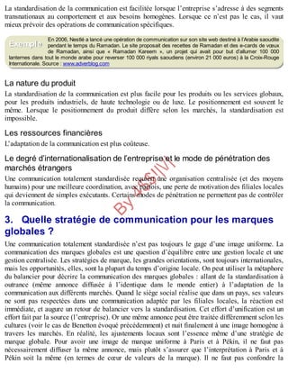 B
y
4
$
$
!
|

/
|
La standardisation de la communication est facilitée lorsque l’entreprise s’adresse à des segments
transnationaux au comportement et aux besoins homogènes. Lorsque ce n’est pas le cas, il vaut
mieux prévoir des opérations de communication spécifiques.
En 2006, Nestlé a lancé une opération de communication sur son site web destiné à l’Arabie saoudite
pendant le temps du Ramadan. Le site proposait des recettes de Ramadan et des e-cards de vœux
de Ramadan, ainsi que « Ramadan Kareem », un projet qui avait pour but d’allumer 100 000
lanternes dans tout le monde arabe pour reverser 100 000 riyals saoudiens (environ 21 000 euros) à la Croix-Rouge
Internationale. Source : www.adverblog.com
La nature du produit
La standardisation de la communication est plus facile pour les produits ou les services globaux,
pour les produits industriels, de haute technologie ou de luxe. Le positionnement est souvent le
même. Lorsque le positionnement du produit diffère selon les marchés, la standardisation est
impossible.
Les ressources financières
L’adaptation de la communication est plus coûteuse.
Le degré d’internationalisation de l’entreprise et le mode de pénétration des
marchés étrangers
Une communication totalement standardisée requiert une organisation centralisée (et des moyens
humains) pour une meilleure coordination, avec parfois, une perte de motivation des filiales locales
qui deviennent de simples exécutants. Certains modes de pénétration ne permettent pas de contrôler
la communication.
3. Quelle stratégie de communication pour les marques
globales ?
Une communication totalement standardisée n’est pas toujours le gage d’une image uniforme. La
communication des marques globales est une question d’équilibre entre une gestion locale et une
gestion centralisée. Les stratégies de marque, les grandes orientations, sont toujours internationales,
mais les opportunités, elles, sont la plupart du temps d’origine locale. On peut utiliser la métaphore
du balancier pour décrire la communication des marques globales : allant de la standardisation à
outrance (même annonce diffusée à l’identique dans le monde entier) à l’adaptation de la
communication aux différents marchés. Quand le siège social réalise que dans un pays, ses valeurs
ne sont pas respectées dans une communication adaptée par les filiales locales, la réaction est
immédiate, et augure un retour de balancier vers la standardisation. Cet effort d’unification est un
effort fait par la source (l’entreprise). Or une même annonce peut être traitée différemment selon les
cultures (voir le cas de Benetton évoqué précédemment) et nuit finalement à une image homogène à
travers les marchés. En réalité, les ajustements locaux sont l’essence même d’une stratégie de
marque globale. Pour avoir une image de marque uniforme à Paris et à Pékin, il ne faut pas
nécessairement diffuser la même annonce, mais plutôt s’assurer que l’interprétation à Paris et à
Pékin soit la même (en termes de cœur de valeurs de la marque). Il ne faut pas confondre la
Exemple
 