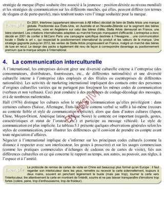 B
y
4
$
$
!
|

/
|
stratégie de marque (Pepsi souhaite être associé à la jeunesse : position désirée au niveau mondial)
et les stratégies de communication sur les différents marchés, qui elles, peuvent différer (en termes
de slogans et de porte-parole), mais tendront toutes vers l’image souhaitée pour la marque.
En 2001, Interbrew (appartenant désormais à AB InBev) décidait de faire de Stella Artois une marque
globale. Positionnée aux États-Unis, en Australie et en Nouvelle-Zélande sur le segment des bières
premiums, voire en Angleterre sur celui des bières d’élite, Stella Artois demeurait en France, une
bière standard. Les créations internationales adaptées au marché français manquaient d’efficacité. L’entreprise a donc
décidé en 2001 de confier à McCann Paris une campagne spécifique destinée à l’Hexagone… une communication
locale « Stella is art », qui respectait le positionnement international du produit et les valeurs de la marque. Une
stratégie gagnante puisqu’en 2012, les ventes de Stella Artois progressaient en France, malgré un marché des bières
de luxe en recul. Le design des packs a également été revu de façon à correspondre davantage au positionnement
premium que la marque adopte à l’international.
4. La communication interculturelle
À l’international, les entreprises doivent gérer une diversité culturelle externe à l’entreprise (des
consommateurs, distributeurs, fournisseurs, etc., de différentes nationalités) et une diversité
culturelle interne à l’entreprise (des employés et des filiales ou coentreprises de différentes
nationalités). Les activités de marketing international impliquent des contacts entre des personnes
d’origines culturelles variées qui ne partagent pas forcément les mêmes codes de communication
(verbaux et non verbaux). Ceci peut conduire à des problèmes de codage-décodage des messages,
et à de nombreux malentendus.
Hall (1976) distingue les cultures selon le style de communication qu’elles privilégient : dans
certaines cultures (Suisse, Allemagne, États-Unis), le contenu verbal se suffit à lui-même (recours
au contexte faible et style de communication explicite), alors que dans d’autres cultures (Japon,
Chine, Moyen-Orient, Amérique latine, Afrique Noire) le contexte est important (regards, gestes,
caractéristiques et statut de l’orateur, etc.) et participe au message véhiculé. Le style de
communication est plus implicite. Le tableau 5.1 présente quelques observations générales selon les
styles de communication, pour illustrer les différences qu’il convient de prendre en compte avant
toute négociation d’affaires.
Négocier à l’international implique de s’informer sur les principaux codes culturels (comme la
distance à respecter avec son interlocuteur, les gestes à proscrire) et sur les usages commerciaux
(comme les pratiques commerciales d’échanges de cadeaux ou de cartes de visite), liés aux
différences culturelles en ce qui concerne le rapport au temps, aux autres, au pouvoir, aux règles, à
l’espace et à l’amitié.
Le protocole de remise de cartes de visite en Chine est beaucoup plus formel qu’en Europe : il faut
regarder son interlocuteur dans les yeux, remettre ou recevoir la carte solennellement, toujours à
deux mains, souvent en penchant légèrement le buste (mais pas trop), tourner la carte vers
l’interlocuteur, lire attentivement la carte en montrant de l’intérêt, sourire et ne pas laisser transparaître d’émotions trop
fortes (colère, peine, trop d’enthousiasme, trop de froideur).
Exemple
Exemple
 