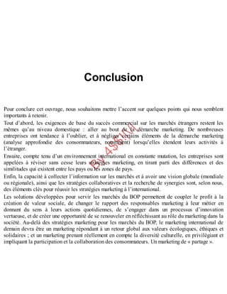 B
y
4
$
$
!
|

/
|
Conclusion
Pour conclure cet ouvrage, nous souhaitons mettre l’accent sur quelques points qui nous semblent
importants à retenir.
Tout d’abord, les exigences de base du succès commercial sur les marchés étrangers restent les
mêmes qu’au niveau domestique : aller au bout de la démarche marketing. De nombreuses
entreprises ont tendance à l’oublier, et à négliger certains éléments de la démarche marketing
(analyse approfondie des consommateurs, notamment) lorsqu’elles étendent leurs activités à
l’étranger.
Ensuite, compte tenu d’un environnement international en constante mutation, les entreprises sont
appelées à réviser sans cesse leurs stratégies marketing, en tirant parti des différences et des
similitudes qui existent entre les pays ou les zones de pays.
Enfin, la capacité à collecter l’information sur les marchés et à avoir une vision globale (mondiale
ou régionale), ainsi que les stratégies collaboratives et la recherche de synergies sont, selon nous,
des éléments clés pour réussir les stratégies marketing à l’international.
Les solutions développées pour servir les marchés du BOP permettent de coupler le profit à la
création de valeur sociale, de changer le rapport des responsables marketing à leur métier en
donnant du sens à leurs actions quotidiennes, de s’engager dans un processus d’innovation
vertueuse, et de créer une opportunité de se renouveler en réfléchissant au rôle du marketing dans la
société. Au-delà des stratégies marketing pour les marchés du BOP, le marketing international de
demain devra être un marketing répondant à un retour global aux valeurs écologiques, éthiques et
solidaires ; et un marketing prenant réellement en compte la diversité culturelle, en privilégiant et
impliquant la participation et la collaboration des consommateurs. Un marketing de « partage ».
 