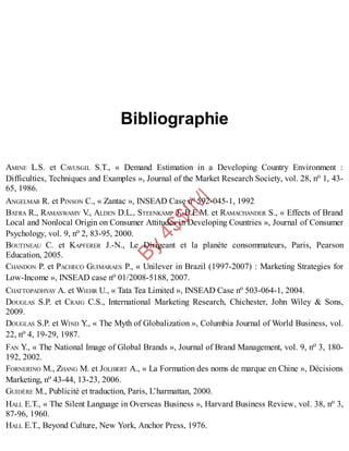 B
y
4
$
$
!
|

/
|
Bibliographie
AMINE L.S. et CAVUSGIL S.T., « Demand Estimation in a Developing Country Environment :
Difficulties, Techniques and Examples », Journal of the Market Research Society, vol. 28, no 1, 43-
65, 1986.
ANGELMAR R. et PINSON C., « Zantac », INSEAD Case no 592-045-1, 1992
BATRA R., RAMASWAMY V
., ALDEN D.L., STEENKAMP J.-B.E.M. et RAMACHANDER S., « Effects of Brand
Local and Nonlocal Origin on Consumer Attitudes in Developing Countries », Journal of Consumer
Psychology, vol. 9, no 2, 83-95, 2000.
BOUTINEAU C. et KAPFERER J.-N., Le Dirigeant et la planète consommateurs, Paris, Pearson
Education, 2005.
CHANDON P. et PACHECO GUIMARAES P., « Unilever in Brazil (1997-2007) : Marketing Strategies for
Low-Income », INSEAD case no 01/2008-5188, 2007.
CHATTOPADHYAY A. et WIEHR U., « Tata Tea Limited », INSEAD Case no 503-064-1, 2004.
DOUGLAS S.P. et CRAIG C.S., International Marketing Research, Chichester, John Wiley & Sons,
2009.
DOUGLAS S.P. et WIND Y., « The Myth of Globalization », Columbia Journal of World Business, vol.
22, no 4, 19-29, 1987.
FAN Y., « The National Image of Global Brands », Journal of Brand Management, vol. 9, no 3, 180-
192, 2002.
FORNERINO M., ZHANG M. et JOLIBERT A., « La Formation des noms de marque en Chine », Décisions
Marketing, no 43-44, 13-23, 2006.
GUIDÈRE M., Publicité et traduction, Paris, L’harmattan, 2000.
HALL E.T., « The Silent Language in Overseas Business », Harvard Business Review, vol. 38, no 3,
87-96, 1960.
HALL E.T., Beyond Culture, New York, Anchor Press, 1976.
 