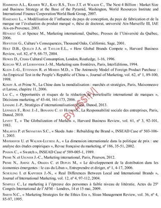 B
y
4
$
$
!
|

/
|
HAMMOND A.L., KRAMER W.J., KATZ R.S., TRAN J.T. et WALKER C., The Next 4 Billion : Market Size
and Business Strategy at the Base of the Pyramid, Washington, World Resources Institute and
International Finance Corporation/World Bank Group, 2007.
HAMZAOUI L., « Modélisation de l’influence du pays de conception, du pays de fabrication et de la
marque sur l’évaluation du produit marqué », thèse de doctorat, université Aix-Marseille III, IAE
Aix-en-Provence, 2003.
HÉNAULT G. et Spence M., Marketing international, Québec, Presses de l’Université du Québec,
2006.
HOFSTEDE G., Culture’s Consequences, Thousand Oaks, Californie, Sage, 2001.
HOLT D.B., QUELCH J.A. et TAYLOR E.L., « How Global Brands Compete », Harvard Business
Review, vol. 82, no 9, 68-75, 2004.
HOWES D., Cross Cultural Consumption, London, Routledge, 1-16, 1996.
KEEGAN W.J. et LEERSNYDER J.-M., Marketing sans frontières, Paris, InterEditions, 1994.
KLEIN J.-G., ETTENSON R. et MORRIS M.D., « The Animosity Model of Foreign Product Purchase :
An Empirical Test in the People’s Republic of China », Journal of Marketing, vol. 62, no 1, 89-100,
1998.
KOSHY A. et Prime N., La Chine dans la mondialisation : marchés et stratégies, Paris, Maisonneuve
et Larose, chapitre 11, 2006.
LAI C., « Opportunités et risques de la réduction de portefeuille international de marques »,
Décisions marketing, no 43-44, 161-173, 2006.
LEMAIRE J.-P., Stratégies d’internationalisation, Paris, Dunod, 2013.
LÉPINEUX F., ROSÉ J.-J., BONANNI C. ET HUDSONS., La Responsabilité sociale des entreprises, Paris,
Dunod, 2010.
LEVITT T., « The Globalization of Markets », Harvard Business Review, vol. 61, no 3, 92-101,
1983.
MALAVIYA P. et SRIVASTAVA S.C., « Skoda Auto : Rebuilding the Brand », INSEAD Case no 503-106-
1, 2003.
MAYRHOFER U. et WALSER-LUCHESI A., « La dimension internationale dans la politique de prix : une
analyse des études empiriques », Revue française du marketing, no 186, 35-51, 2002.
PINSON C., « Swatch », INSEAD Case no 589-005-1, 1989.
PRIME N. et USUNIER J.-C., Marketing international, Paris, Pearson, 2012.
PRIME N., AMINE A., OBADIA C. et DUPUIS M., « Le développement de la distribution dans les
économies émergentes : le cas du Liban », Entreprendre et diriger, no 1, 4-17, 2006.
SCHUILING I. et KAPFERER J.-N., « Real Differences Between Local and International Brands »,
Journal of International Marketing, vol. 12, no 4, 97-112, 2004.
SEMPELS C., Le marketing à l’épreuve des personnes à faible niveau de littératie, Actes du 25e
Congrès International de l’AFM – Londres, 14 et 15 mai, 2009.
SMITH N.C., « Marketing Strategies for the Ethics Era », Sloan Management Review, vol. 36, no 4,
85-97, 1995.
 