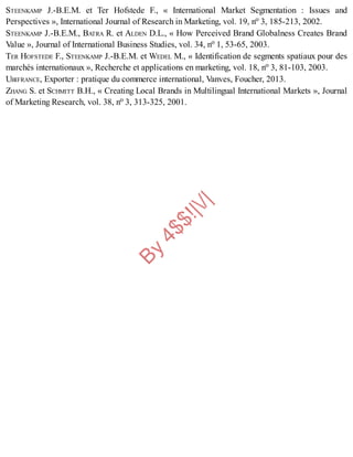 B
y
4
$
$
!
|

/
|
STEENKAMP J.-B.E.M. et Ter Hofstede F., « International Market Segmentation : Issues and
Perspectives », International Journal of Research in Marketing, vol. 19, no 3, 185-213, 2002.
STEENKAMP J.-B.E.M., BATRA R. et ALDEN D.L., « How Perceived Brand Globalness Creates Brand
Value », Journal of International Business Studies, vol. 34, no 1, 53-65, 2003.
TER HOFSTEDE F., STEENKAMP J.-B.E.M. et WEDEL M., « Identification de segments spatiaux pour des
marchés internationaux », Recherche et applications en marketing, vol. 18, no 3, 81-103, 2003.
UBIFRANCE, Exporter : pratique du commerce international, Vanves, Foucher, 2013.
ZHANG S. et SCHMITT B.H., « Creating Local Brands in Multilingual International Markets », Journal
of Marketing Research, vol. 38, no 3, 313-325, 2001.
 