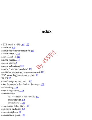 B
y
4
$
$
!
|

/
|
Index
<2009>next11<2009>, 68, 172
adaptation, 129
adaptation de la communication, 174
adaptation totale, 26
américanisation, 120
analyse externe, 3, 5
analyse interne, 4
analyse multicritère, 103
animosité pour un pays donné, 132
attrait d’un segment (pays, consommateurs), 101
BOP, bas de la pyramide des revenus, 70
BRICS, 67
caractéristiques d’une culture, 107
choix du réseau de distribution à l’étranger, 169
co-marketing, 170
commerce parallèle, 159
communication
codes verbaux et non verbaux, 177
interculturelle, 176
internationale, 171
composantes de la culture, 109
conception modulaire, 126
conséquentialisme, 35
consommateur global, 106
 