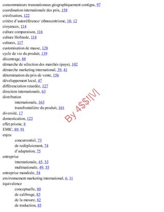 B
y
4
$
$
!
|

/
|
consommateurs transnationaux géographiquement contigus, 97
coordination internationale des prix, 158
créolisation, 122
critère d’autoréférence/ ethnocentrisme, 10, 12
croyances, 114
culture comparaison, 116
culture Hofstede, 118
cultures, 117
customisation de masse, 128
cycle de vie du produit, 139
décentrage, 88
démarche de sélection des marchés (pays), 102
démarche marketing international, 39, 41
détermination du prix de vente, 156
développement local, 47
différenciation retardée, 127
direction internationale, 63
distribution
internationale, 163
transfrontalière du produit, 161
diversité, 17
domestication, 123
effet prisme, 8
EMIC, 89, 91
enjeu
concurrentiel, 73
de redéploiement, 74
d’adaptation, 75
entreprise
internationale, 45, 53
multinationale, 49, 55
entreprise mondiale, 54
environnement marketing international, 6, 11
équivalence
conceptuelle, 80
de calibrage, 83
de la mesure, 82
de traduction, 85
 