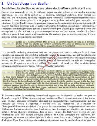 B
y
4
$
$
!
|

/
|
2. Un état d’esprit particulier
Sensibilité culturelle étendue versus critère d’autoréférence/ethnocentrisme
Comme nous venons de le voir, le challenge majeur que doit relever un responsable marketing
international est celui de la gestion de la diversité, notamment culturelle. Pour prendre ses
décisions, tout responsable marketing se réfère inconsciemment à la culture que son entreprise lui a
inculquée (culture d’entreprise) et à sa propre culture (culture nationale) pour interpréter les
situations, prendre des décisions, communiquer et négocier. Le responsable marketing international,
lui, doit également composer avec les cultures étrangères. Ce réflexe automatique et inconscient de
se référer à son héritage culturel (critère d’autoréférence) peut d’autant plus le porter à croire que
« ce qui est vrai chez soi, est vrai partout » ou que « ce qui marche chez soi, marchera forcément
ailleurs », voire à faire preuve d’ethnocentrisme (la tendance, plus ou moins consciente, à croire
que notre culture est supérieure aux autres).
L’entrée sur le marché américain d’Ikéa a d’abord été un échec, notamment parce que la taille des
produits n’était pas adaptée aux standards américains. Une erreur de décision liée au critère
d’autoréférence, et probablement à une analyse insuffisante du marché ciblé.
Le responsable marketing international doit lutter en permanence contre ces risques de projections
culturelles en acquérant une sensibilité culturelle étendue. La connaissance des autres cultures peut
s’acquérir en menant des études de marché internationales, en coopérant avec les équipes marketing
locales, ou lors d’une immersion culturelle (mobilité internationale au sein de l’entreprise,
notamment). L’expertise culturelle est difficile à acquérir et demande un effort de distanciation
permanent, même lorsqu’il s’agit de notre propre culture nationale.
Quand Unilever a décidé de développer une lessive adaptée aux consommateurs les plus pauvres du
Brésil, elle a fait appel à Laercio Cardoso, brésilien d’origine, qui avait préalablement travaillé trois ans
à la division « soin de la personne » d’Unilever au Pakistan. Cette expérience pakistanaise lui a sans
nul doute permis d’acquérir une sensibilité culturelle qui l’a conduit à ne pas envisager les consommateurs les plus
pauvres du Brésil comme les consommateurs brésiliens habituellement ciblés par Unilever. Ainsi, bien que brésilien
lui-même, Laercio Cardoso est également allé, en sus des études de marché usuelles, observer in situ dans leur
maison ces « nouveaux » consommateurs afin de mieux comprendre leur style de vie et leur comportement en
matière de lavage du linge. Ceci lui a permis de comprendre que laver le linge était une tâche socialement valorisante
pour les ménagères brésiliennes à très faible revenu, contrairement aux autres ménagères brésiliennes ou aux
américaines (Chandon et Pacheco Guimaraes, 2007).
Si l’essence même du marketing international repose sur la diversité culturelle, on peut se
demander en quoi il diffère du marketing qui consiste à cibler les consommateurs en fonction de
leurs origines ethniques (marketing ethnique) ou socioculturelles. L’ethnomarketing est une
approche qui consiste à segmenter le marché local (ou international) en s’appuyant sur
l’homogénéité d’une souche ethnique d’un groupe de consommateurs. La segmentation de marché se
fait bien sur des bases culturelles dans les deux cas, mais le comportement culturel des immigrants
installés depuis plusieurs générations dans un pays (chinois des États-Unis) et celui de leurs
compatriotes dans leur société d’origine (chinois de Chine) demeurent très différents. Les
immigrants ont souvent une culture hybride, à cheval entre leur culture d’origine et leur culture
d’adoption. Faire l’apprentissage du marketing international dans le marché domestique peut être
Exemple
Exemple
 
