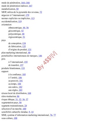 B
y
4
$
$
!
|

/
|
mode de pénétration, 164--166
mode de pénétration indirect, 167
mondialisation, 50
MOP, milieu de la pyramide des revenus, 72
négocier à l’international, 179
normes explicites ou implicites, 113
occidentalisation, 119
orientation
ethnocentrique, 44, 56
géocentrique, 52
polycentrique, 48
régiocentrique, 51
pays
de conception, 134
de fabrication, 135
d’origine du produit, 131
plan marketing international, 40
portefeuilles internationaux de marques, 146
prix
à l’international, 155
de transfert, 157
produits binationaux, 133
rapport
à la confiance, 185
à l’amitié, 186
au pouvoir, 181
au temps, 184
aux autres, 182
aux règles, 183
réseau local de distribution, 168
rétro-traduction, 86
risque éthique, 31, 32, 36, 37
segmentation pays, 94
segments transnationaux, 24
sélection d’un marché, 100
sensibilité culturelle étendue, 9, 14
SIMI, système d’information marketing international, 76, 77
sous-culture, 108
 