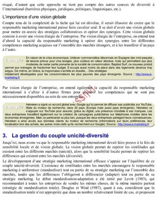 B
y
4
$
$
!
|

/
|
risqué, d’autant que cette approche ne tient pas compte des autres sources de diversité à
l’international (barrières physiques, juridiques, politiques, linguistiques, etc.).
L’importance d’une vision globale
Compte tenu de la complexité de la tâche qui lui est dévolue, il serait illusoire de croire que le
responsable marketing international puisse faire cavalier seul. Il se doit d’avoir une vision globale
pour mettre en œuvre des stratégies collaboratives et opérer des synergies. Cette vision globale
consiste à avoir une vision élargie de l’entreprise. Par vision élargie de l’entreprise, on entend tout
d’abord la capacité du responsable marketing à opérer des synergies entre les différentes
compétences marketing acquises sur l’ensemble des marchés étrangers, et à les transférer d’un pays
à l’autre.
En raison de la crise économique, Unilever commercialise désormais en Espagne des mini-paquets
de lessive prévus pour cinq lavages, plus coûteux en valeur absolue, mais qui permettent aux plus
modestes de rester partie prenante de la société de consommation. Baptisé Surf, ce nouveau produit
permet aux ménages de fractionner leur budget. Il occupe aussi moins de place dans des logements devenus trop
exigus. De même, en Grèce, la mayonnaise s’achète en dosette… Des stratégies
initialement développées pour les consommateurs les plus pauvres des pays émergents. Source : http://www.e-
marketing.fr
Par vision élargie de l’entreprise, on entend également la capacité du responsable marketing
international à s’allier à d’autres firmes pour acquérir les compétences qui ne sont pas
nécessairement disponibles au sein de son entreprise.
Heineken a signé un accord global avec Google qui lui permet de diffuser ses publicités sur Y
ouTube,
filiale du moteur de recherche, dans 20 pays (Europe mais aussi pays émergents). Heineken va
s’appuyer sur Y
ouTube pour assurer, grâce au digital, une présence mondiale à ses marques. Les
deux entreprises travaillent également sur la création de campagnes publicitaires sur téléphones mobiles dans les
économies émergentes. Mais ce partenariat va plus loin, puisque les deux entreprises partagent leurs connaissances.
Heineken a ainsi accès aux données clients du moteur de recherche (informations sur leurs préférences, leur
localisation lors des achats, les autres mots-clefs qu’ils recherchent sur Google). Source : http://www.e-marketing.fr
3. La gestion du couple unicité-diversité
Jusqu’ici, nous avons vu que le responsable marketing international devait faire preuve à la fois de
sensibilité locale et de vision globale. La vision globale permet de repérer les similitudes qui
existent entre les différents marchés (unicité), alors que la sensibilité locale permet de repérer les
différences qui existent entre les marchés (diversité).
Le développement d’une stratégie marketing international efficace s’appuie sur l’équilibre de ce
couple unicité-diversité. L’existence de similitudes entre les marchés encouragera le responsable
marketing à uniformiser (standardiser) tout ou partie de sa stratégie marketing sur l’ensemble des
marchés, tandis que les différences l’obligeront à différencier (adapter) tout ou partie de sa
stratégie marketing. Le débat standardisation-adaptation a été initié par Levitt (1983), qui
recommandait à toutes les entreprises de vendre les mêmes choses, de la même manière partout
(stratégie de standardisation totale). Douglas et Wind (1987), quant à eux, considèrent que la
standardisation totale n’est appropriée que dans un nombre relativement limité de cas, et proposent
Exemple
Exemple
 