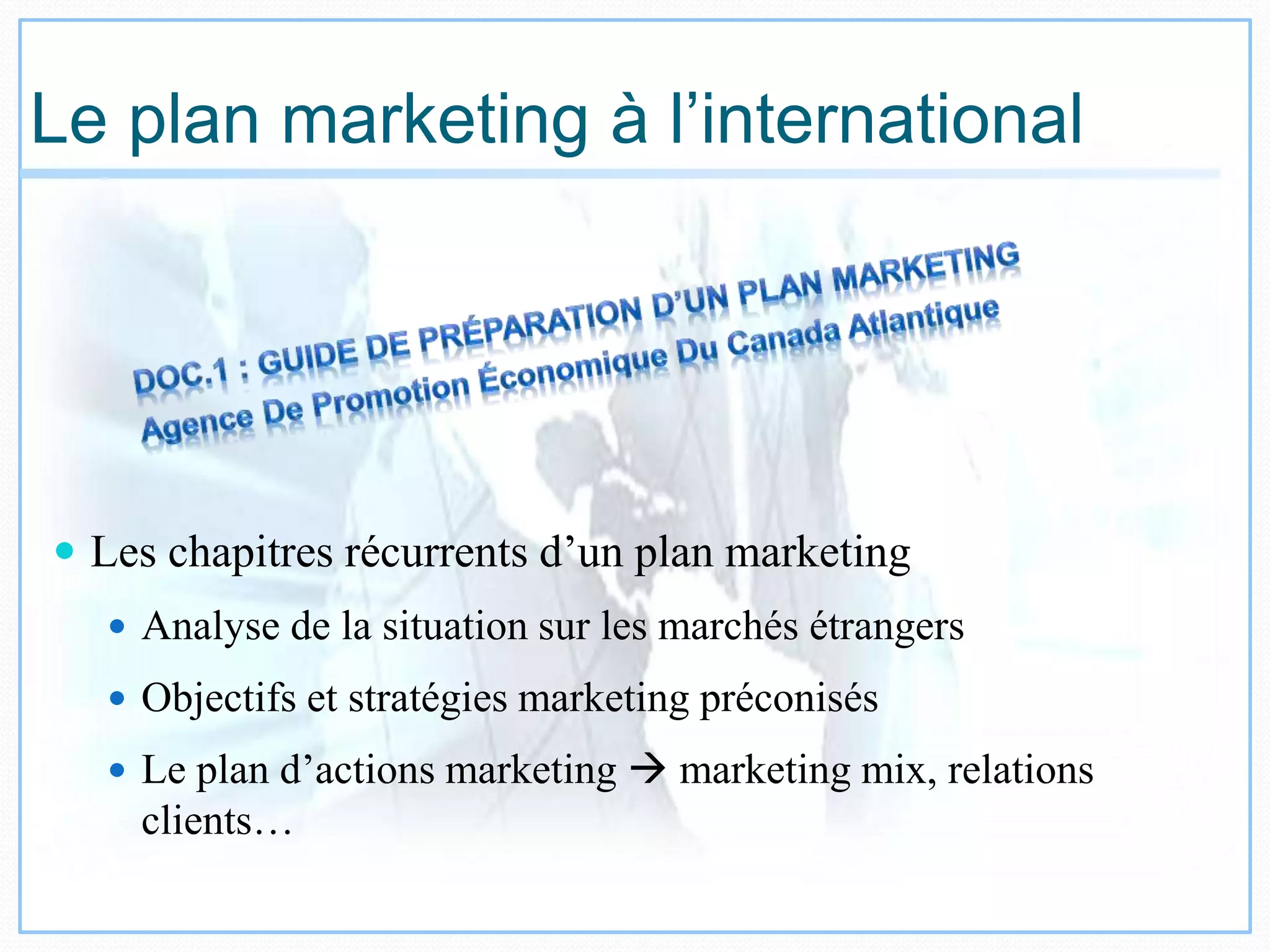 Le plan marketing à l’international
 Les chapitres récurrents d’un plan marketing
 Analyse de la situation sur les marchés étrangers
 Objectifs et stratégies marketing préconisés
 Le plan d’actions marketing  marketing mix, relations
clients…
 