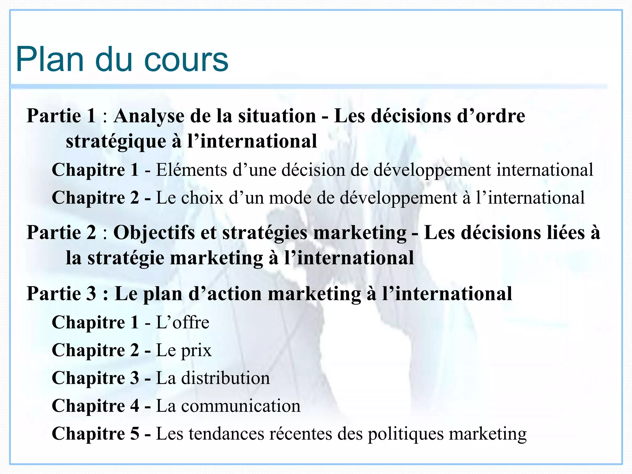 Plan du cours
Partie 1 : Analyse de la situation - Les décisions d’ordre
stratégique à l’international
Chapitre 1 - Eléments d’une décision de développement international
Chapitre 2 - Le choix d’un mode de développement à l’international
Partie 2 : Objectifs et stratégies marketing - Les décisions liées à
la stratégie marketing à l’international
Partie 3 : Le plan d’action marketing à l’international
Chapitre 1 - L’offre
Chapitre 2 - Le prix
Chapitre 3 - La distribution
Chapitre 4 - La communication
Chapitre 5 - Les tendances récentes des politiques marketing
 