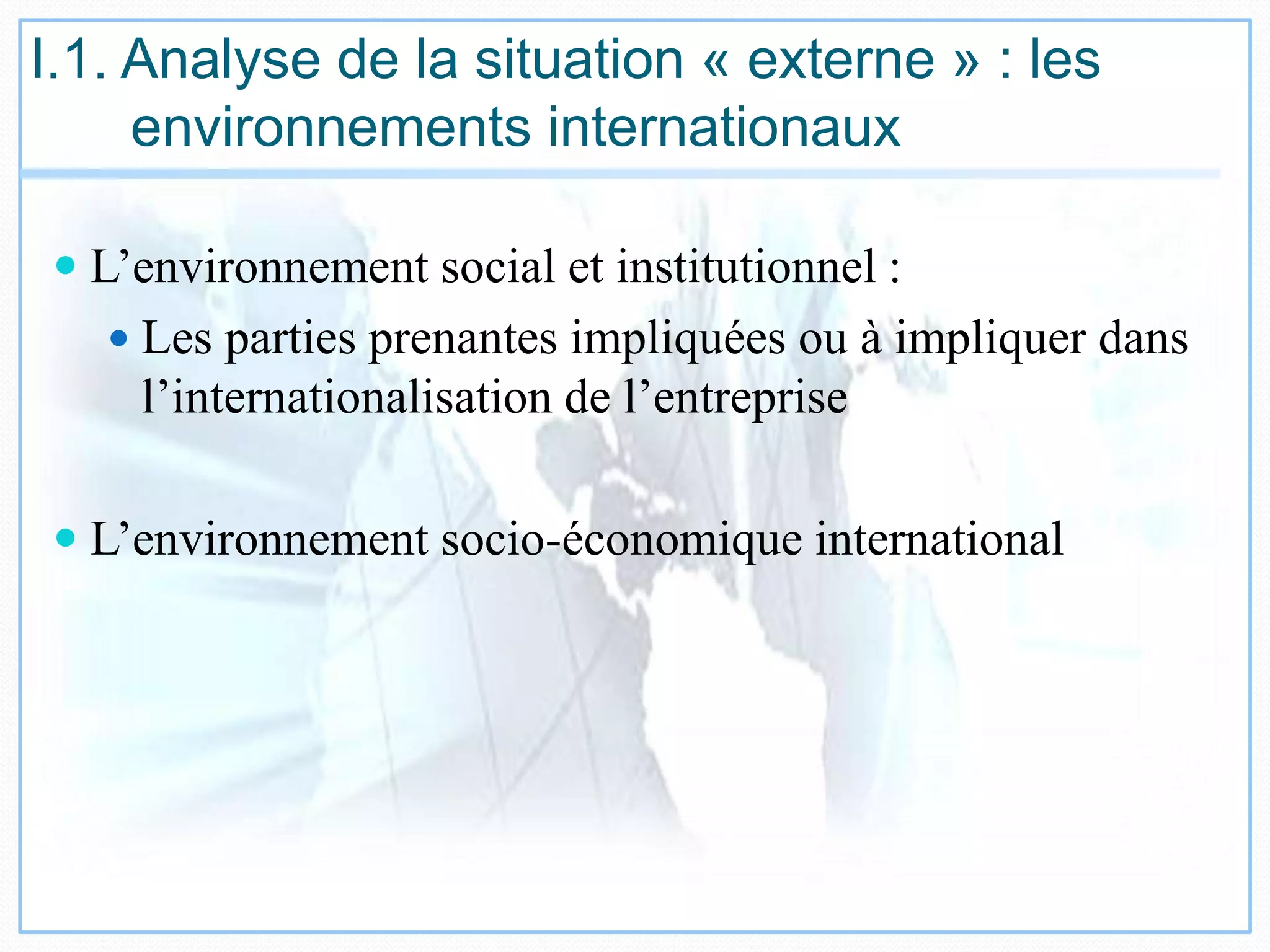 I.1. Analyse de la situation « externe » : les
environnements internationaux
 L’environnement social et institutionnel :
 Les parties prenantes impliquées ou à impliquer dans
l’internationalisation de l’entreprise
 L’environnement socio-économique international
 