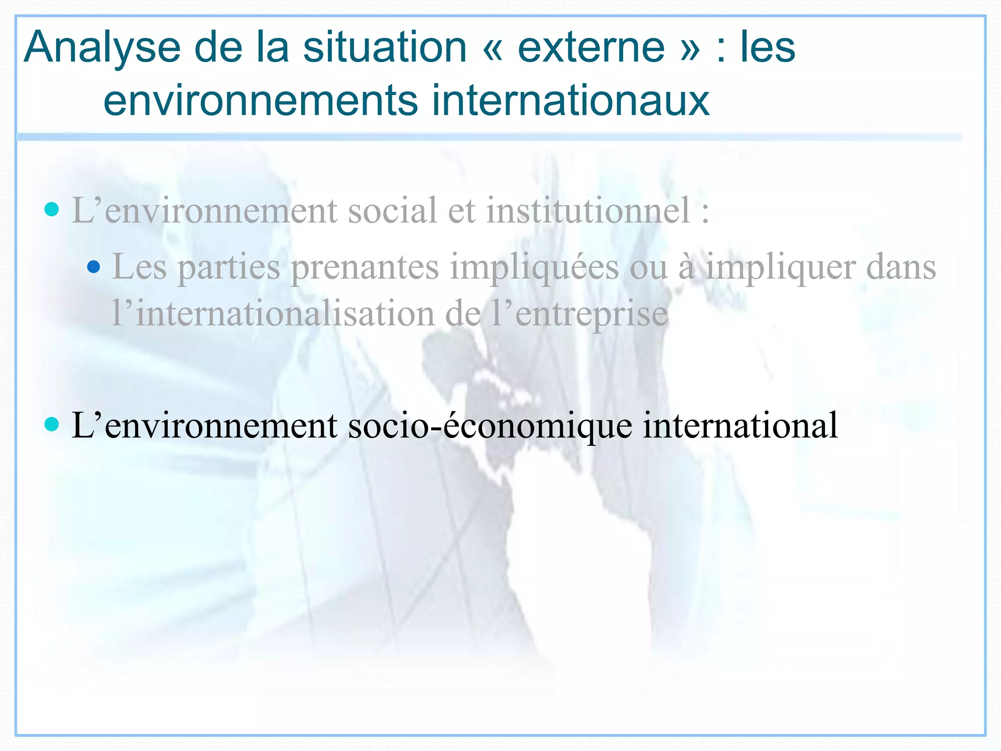 Analyse de la situation « externe » : les
environnements internationaux
 L’environnement social et institutionnel :
 Les parties prenantes impliquées ou à impliquer dans
l’internationalisation de l’entreprise
 L’environnement socio-économique international
 