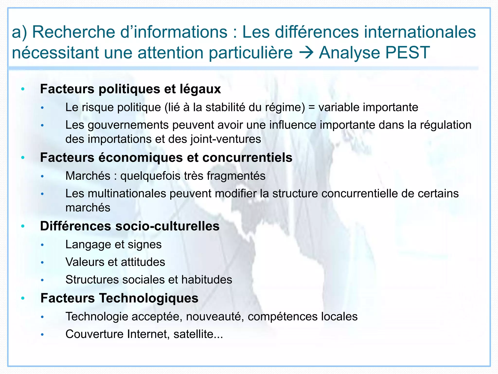a) Recherche d’informations : Les différences internationales
nécessitant une attention particulière  Analyse PEST
• Facteurs politiques et légaux
• Le risque politique (lié à la stabilité du régime) = variable importante
• Les gouvernements peuvent avoir une influence importante dans la régulation
des importations et des joint-ventures
• Facteurs économiques et concurrentiels
• Marchés : quelquefois très fragmentés
• Les multinationales peuvent modifier la structure concurrentielle de certains
marchés
• Différences socio-culturelles
• Langage et signes
• Valeurs et attitudes
• Structures sociales et habitudes
• Facteurs Technologiques
• Technologie acceptée, nouveauté, compétences locales
• Couverture Internet, satellite...
 