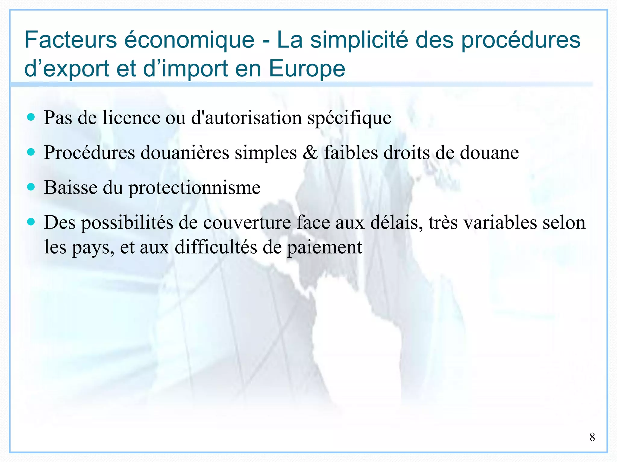17/10/2009 8
Facteurs économique - La simplicité des procédures
d’export et d’import en Europe
 Pas de licence ou d'autorisation spécifique
 Procédures douanières simples & faibles droits de douane
 Baisse du protectionnisme
 Des possibilités de couverture face aux délais, très variables selon
les pays, et aux difficultés de paiement
 