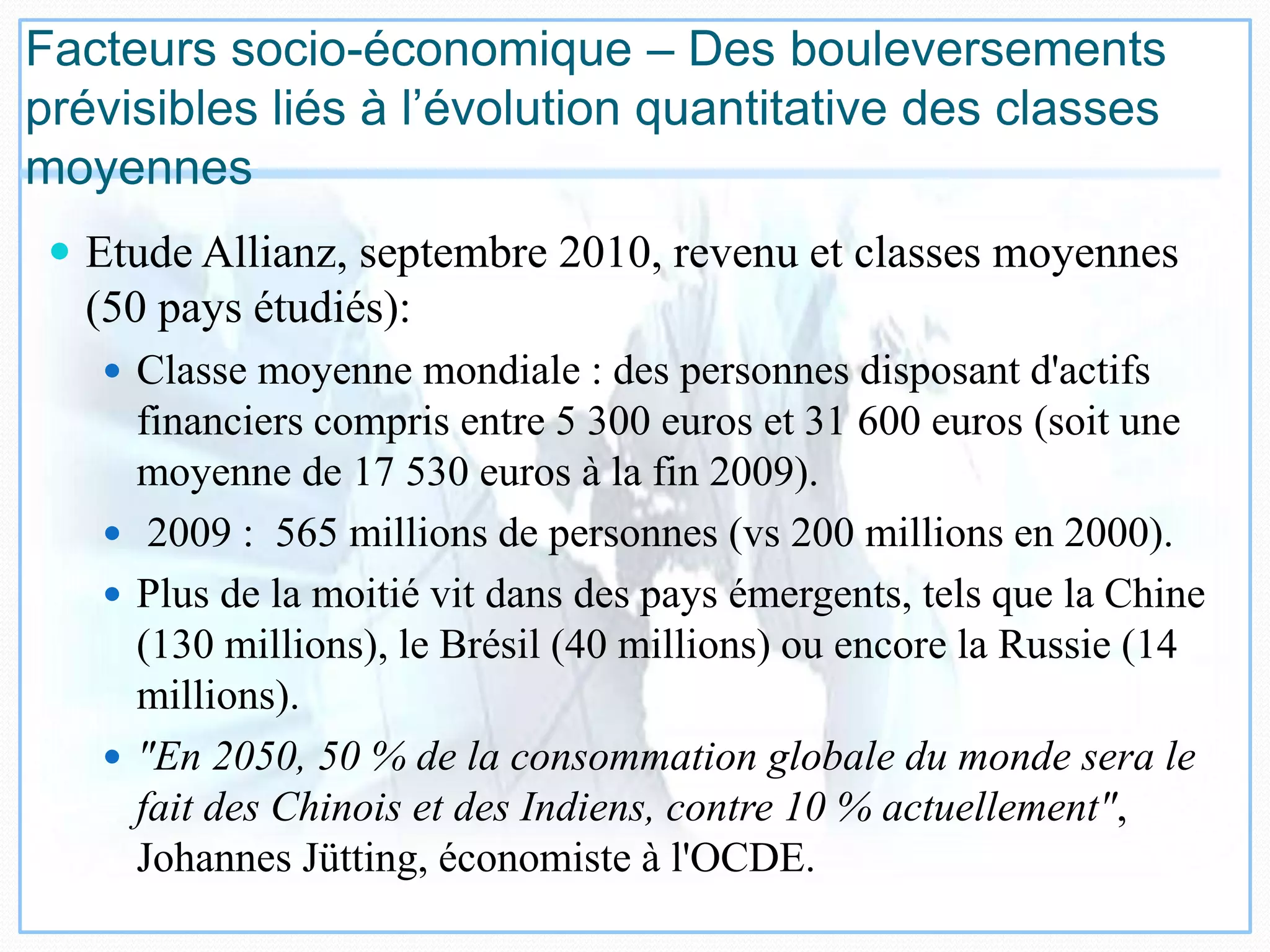 Facteurs socio-économique – Des bouleversements
prévisibles liés à l’évolution quantitative des classes
moyennes
 Etude Allianz, septembre 2010, revenu et classes moyennes
(50 pays étudiés):
 Classe moyenne mondiale : des personnes disposant d'actifs
financiers compris entre 5 300 euros et 31 600 euros (soit une
moyenne de 17 530 euros à la fin 2009).
 2009 : 565 millions de personnes (vs 200 millions en 2000).
 Plus de la moitié vit dans des pays émergents, tels que la Chine
(130 millions), le Brésil (40 millions) ou encore la Russie (14
millions).
 "En 2050, 50 % de la consommation globale du monde sera le
fait des Chinois et des Indiens, contre 10 % actuellement",
Johannes Jütting, économiste à l'OCDE.
 