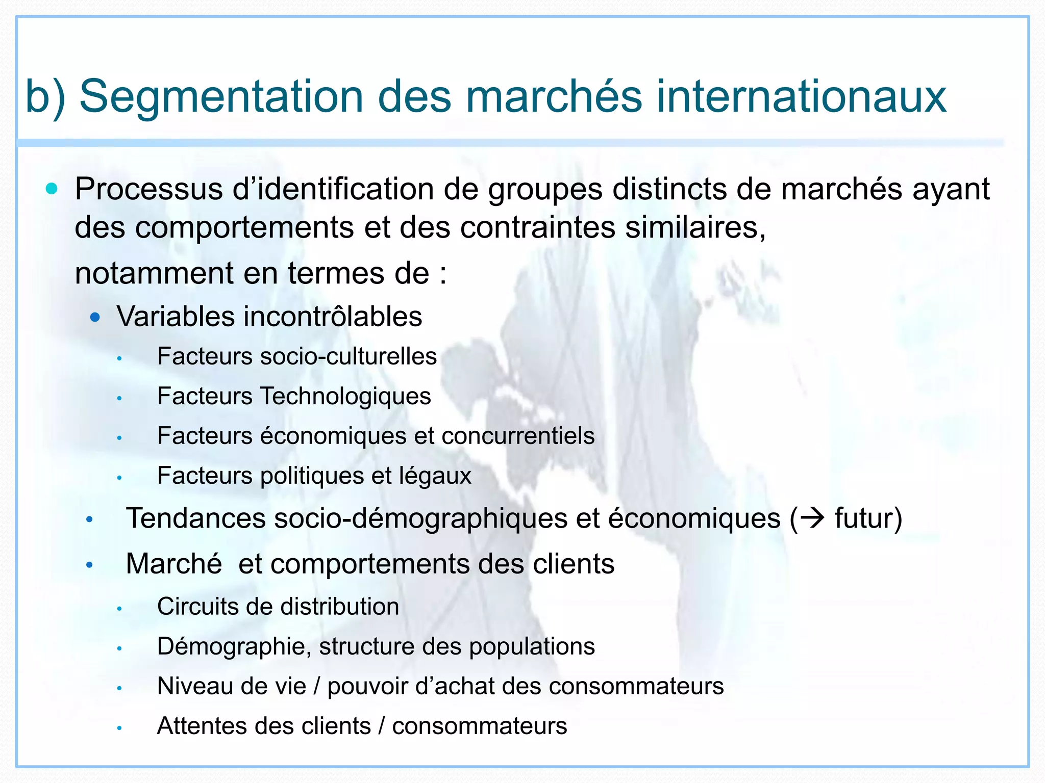 b) Segmentation des marchés internationaux
 Processus d’identification de groupes distincts de marchés ayant
des comportements et des contraintes similaires,
notamment en termes de :
 Variables incontrôlables
• Facteurs socio-culturelles
• Facteurs Technologiques
• Facteurs économiques et concurrentiels
• Facteurs politiques et légaux
• Tendances socio-démographiques et économiques ( futur)
• Marché et comportements des clients
• Circuits de distribution
• Démographie, structure des populations
• Niveau de vie / pouvoir d’achat des consommateurs
• Attentes des clients / consommateurs
 