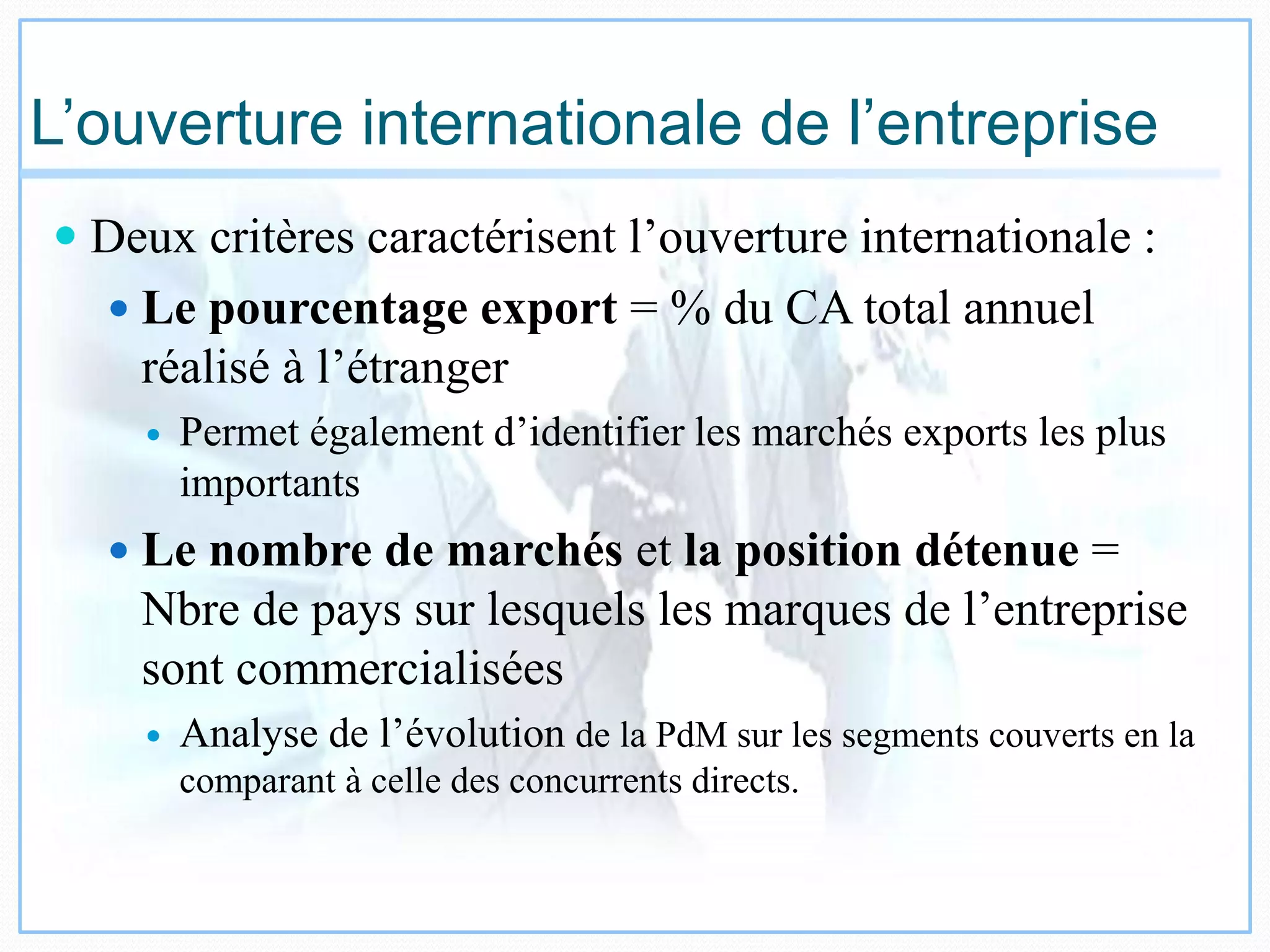 L’ouverture internationale de l’entreprise
 Deux critères caractérisent l’ouverture internationale :
 Le pourcentage export = % du CA total annuel
réalisé à l’étranger
 Permet également d’identifier les marchés exports les plus
importants
 Le nombre de marchés et la position détenue =
Nbre de pays sur lesquels les marques de l’entreprise
sont commercialisées
 Analyse de l’évolution de la PdM sur les segments couverts en la
comparant à celle des concurrents directs.
 