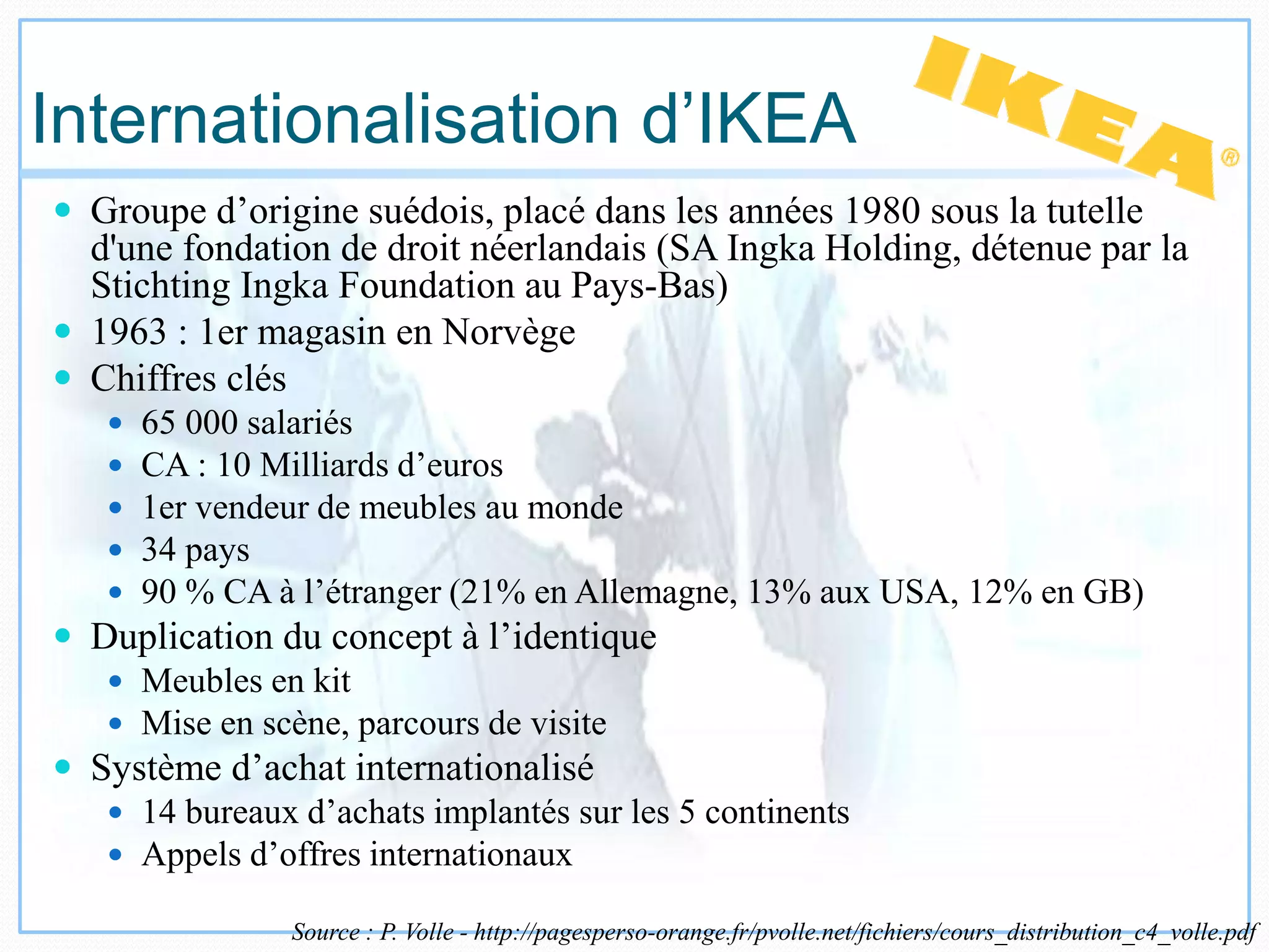 Internationalisation d’IKEA
 Groupe d’origine suédois, placé dans les années 1980 sous la tutelle
d'une fondation de droit néerlandais (SA Ingka Holding, détenue par la
Stichting Ingka Foundation au Pays-Bas)
 1963 : 1er magasin en Norvège
 Chiffres clés
 65 000 salariés
 CA : 10 Milliards d’euros
 1er vendeur de meubles au monde
 34 pays
 90 % CA à l’étranger (21% en Allemagne, 13% aux USA, 12% en GB)
 Duplication du concept à l’identique
 Meubles en kit
 Mise en scène, parcours de visite
 Système d’achat internationalisé
 14 bureaux d’achats implantés sur les 5 continents
 Appels d’offres internationaux
Source : P. Volle - http://pagesperso-orange.fr/pvolle.net/fichiers/cours_distribution_c4_volle.pdf
 