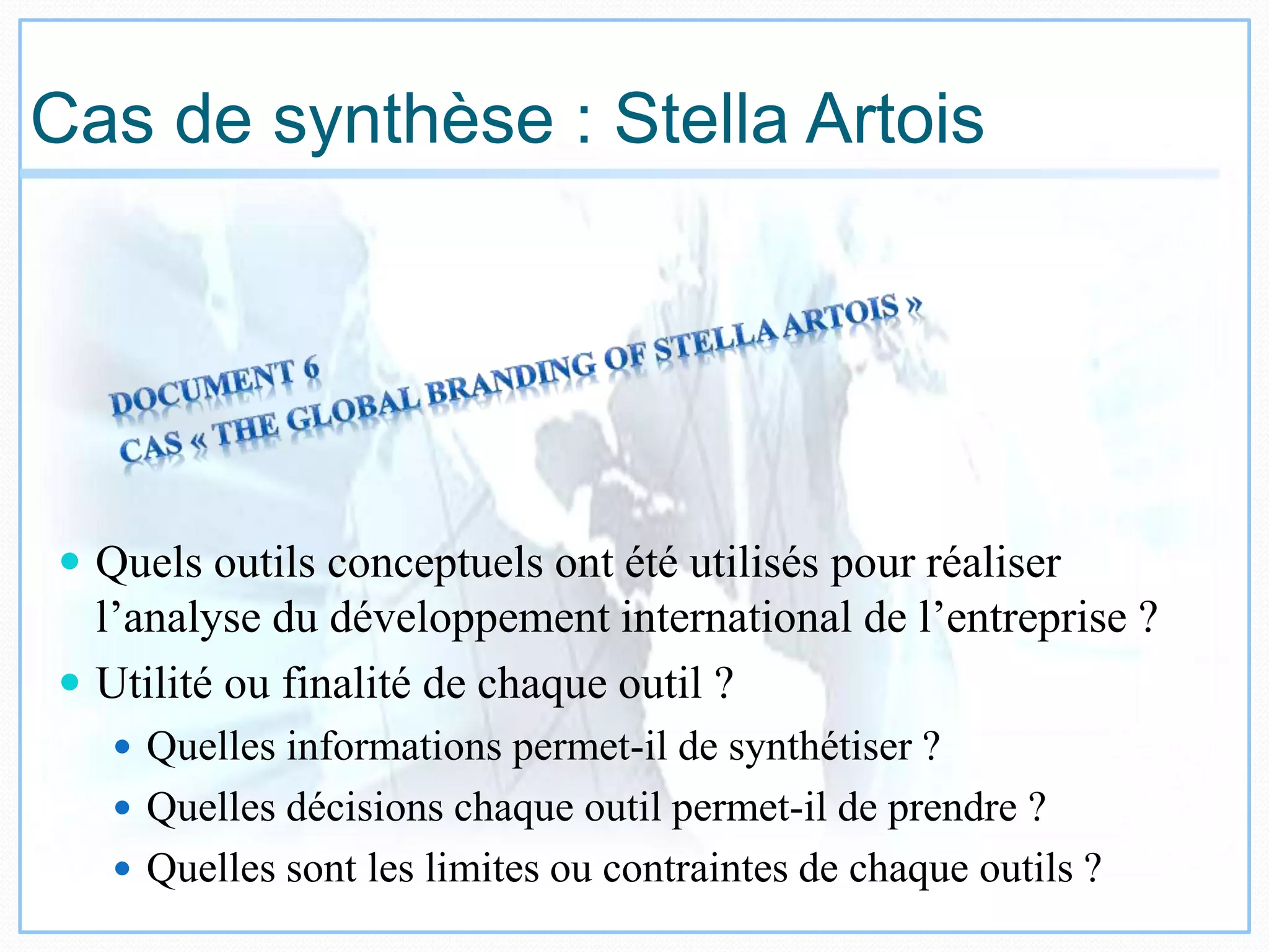 Cas de synthèse : Stella Artois
 Quels outils conceptuels ont été utilisés pour réaliser
l’analyse du développement international de l’entreprise ?
 Utilité ou finalité de chaque outil ?
 Quelles informations permet-il de synthétiser ?
 Quelles décisions chaque outil permet-il de prendre ?
 Quelles sont les limites ou contraintes de chaque outils ?
 