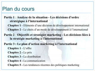 Plan du cours
Partie 1 : Analyse de la situation - Les décisions d’ordre
stratégique à l’international
Chapitre 1 - Eléments d’une décision de développement international
Chapitre 2 - Le choix d’un mode de développement à l’international
Partie 2 : Objectifs et stratégies marketing - Les décisions liées à
la stratégie marketing à l’international
Partie 3 : Le plan d’action marketing à l’international
Chapitre 1 - L’offre
Chapitre 2 - Le prix
Chapitre 3 - La distribution
Chapitre 4 - La communication
Chapitre 5 - Les tendances récentes des politiques marketing
 