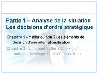 Chapitre 1 - Y aller ou non ? Les éléments de
décision d’une internationalisation
Chapitre 2 - Comment y aller ? Choix d’un
mode de développement à l’international
 