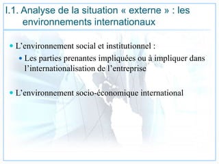 I.1. Analyse de la situation « externe » : les
environnements internationaux
 L’environnement social et institutionnel :
 Les parties prenantes impliquées ou à impliquer dans
l’internationalisation de l’entreprise
 L’environnement socio-économique international
 