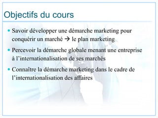 Objectifs du cours
 Savoir développer une démarche marketing pour
conquérir un marché  le plan marketing
 Percevoir la démarche globale menant une entreprise
à l’internationalisation de ses marchés
 Connaître la démarche marketing dans le cadre de
l’internationalisation des affaires
 