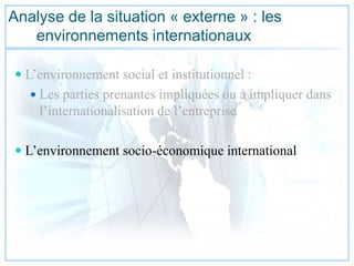 Analyse de la situation « externe » : les
environnements internationaux
 L’environnement social et institutionnel :
 Les parties prenantes impliquées ou à impliquer dans
l’internationalisation de l’entreprise
 L’environnement socio-économique international
 