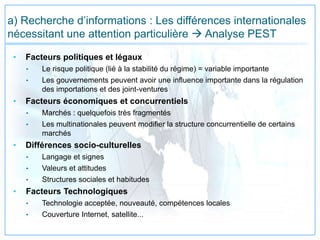 a) Recherche d’informations : Les différences internationales
nécessitant une attention particulière  Analyse PEST
• Facteurs politiques et légaux
• Le risque politique (lié à la stabilité du régime) = variable importante
• Les gouvernements peuvent avoir une influence importante dans la régulation
des importations et des joint-ventures
• Facteurs économiques et concurrentiels
• Marchés : quelquefois très fragmentés
• Les multinationales peuvent modifier la structure concurrentielle de certains
marchés
• Différences socio-culturelles
• Langage et signes
• Valeurs et attitudes
• Structures sociales et habitudes
• Facteurs Technologiques
• Technologie acceptée, nouveauté, compétences locales
• Couverture Internet, satellite...
 